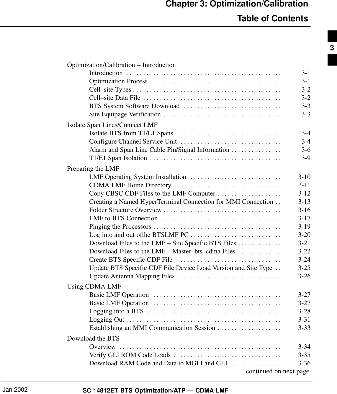 Jan 2002 SCt4812ET BTS Optimization/ATP — CDMA LMFChapter 3: Optimization/CalibrationTable of ContentsOptimization/Calibration – IntroductionIntroduction 3-1. . . . . . . . . . . . . . . . . . . . . . . . . . . . . . . . . . . . . . . . . . . . . . Optimization Process 3-1. . . . . . . . . . . . . . . . . . . . . . . . . . . . . . . . . . . . . . . Cell–site Types 3-2. . . . . . . . . . . . . . . . . . . . . . . . . . . . . . . . . . . . . . . . . . . . Cell–site Data File 3-2. . . . . . . . . . . . . . . . . . . . . . . . . . . . . . . . . . . . . . . . . BTS System Software Download 3-3. . . . . . . . . . . . . . . . . . . . . . . . . . . . . Site Equipage Verification 3-3. . . . . . . . . . . . . . . . . . . . . . . . . . . . . . . . . . . Isolate Span Lines/Connect LMFIsolate BTS from T1/E1 Spans 3-4. . . . . . . . . . . . . . . . . . . . . . . . . . . . . . . Configure Channel Service Unit 3-4. . . . . . . . . . . . . . . . . . . . . . . . . . . . . . Alarm and Span Line Cable Pin/Signal Information 3-6. . . . . . . . . . . . . . . T1/E1 Span Isolation 3-9. . . . . . . . . . . . . . . . . . . . . . . . . . . . . . . . . . . . . . . Preparing the LMFLMF Operating System Installation 3-10. . . . . . . . . . . . . . . . . . . . . . . . . . . CDMA LMF Home Directory 3-11. . . . . . . . . . . . . . . . . . . . . . . . . . . . . . . . Copy CBSC CDF Files to the LMF Computer 3-12. . . . . . . . . . . . . . . . . . . Creating a Named HyperTerminal Connection for MMI Connection 3-13. . Folder Structure Overview 3-16. . . . . . . . . . . . . . . . . . . . . . . . . . . . . . . . . . . LMF to BTS Connection 3-17. . . . . . . . . . . . . . . . . . . . . . . . . . . . . . . . . . . . Pinging the Processors 3-19. . . . . . . . . . . . . . . . . . . . . . . . . . . . . . . . . . . . . . Log into and out ofthe BTSLMF PC 3-20. . . . . . . . . . . . . . . . . . . . . . . . . . . Download Files to the LMF – Site Specific BTS Files 3-21. . . . . . . . . . . . . Download Files to the LMF – Master–bts–cdma Files 3-22. . . . . . . . . . . . . Create BTS Specific CDF File 3-24. . . . . . . . . . . . . . . . . . . . . . . . . . . . . . . Update BTS Specific CDF File Device Load Version and Site Type 3-25. . Update Antenna Mapping Files 3-26. . . . . . . . . . . . . . . . . . . . . . . . . . . . . . . Using CDMA LMFBasic LMF Operation 3-27. . . . . . . . . . . . . . . . . . . . . . . . . . . . . . . . . . . . . . Basic LMF Operation 3-27. . . . . . . . . . . . . . . . . . . . . . . . . . . . . . . . . . . . . . Logging into a BTS 3-28. . . . . . . . . . . . . . . . . . . . . . . . . . . . . . . . . . . . . . . . Logging Out 3-31. . . . . . . . . . . . . . . . . . . . . . . . . . . . . . . . . . . . . . . . . . . . . . Establishing an MMI Communication Session 3-33. . . . . . . . . . . . . . . . . . . Download the BTSOverview 3-34. . . . . . . . . . . . . . . . . . . . . . . . . . . . . . . . . . . . . . . . . . . . . . . . Verify GLI ROM Code Loads 3-35. . . . . . . . . . . . . . . . . . . . . . . . . . . . . . . . Download RAM Code and Data to MGLI and GLI 3-36. . . . . . . . . . . . . . .  . . . continued on next page3