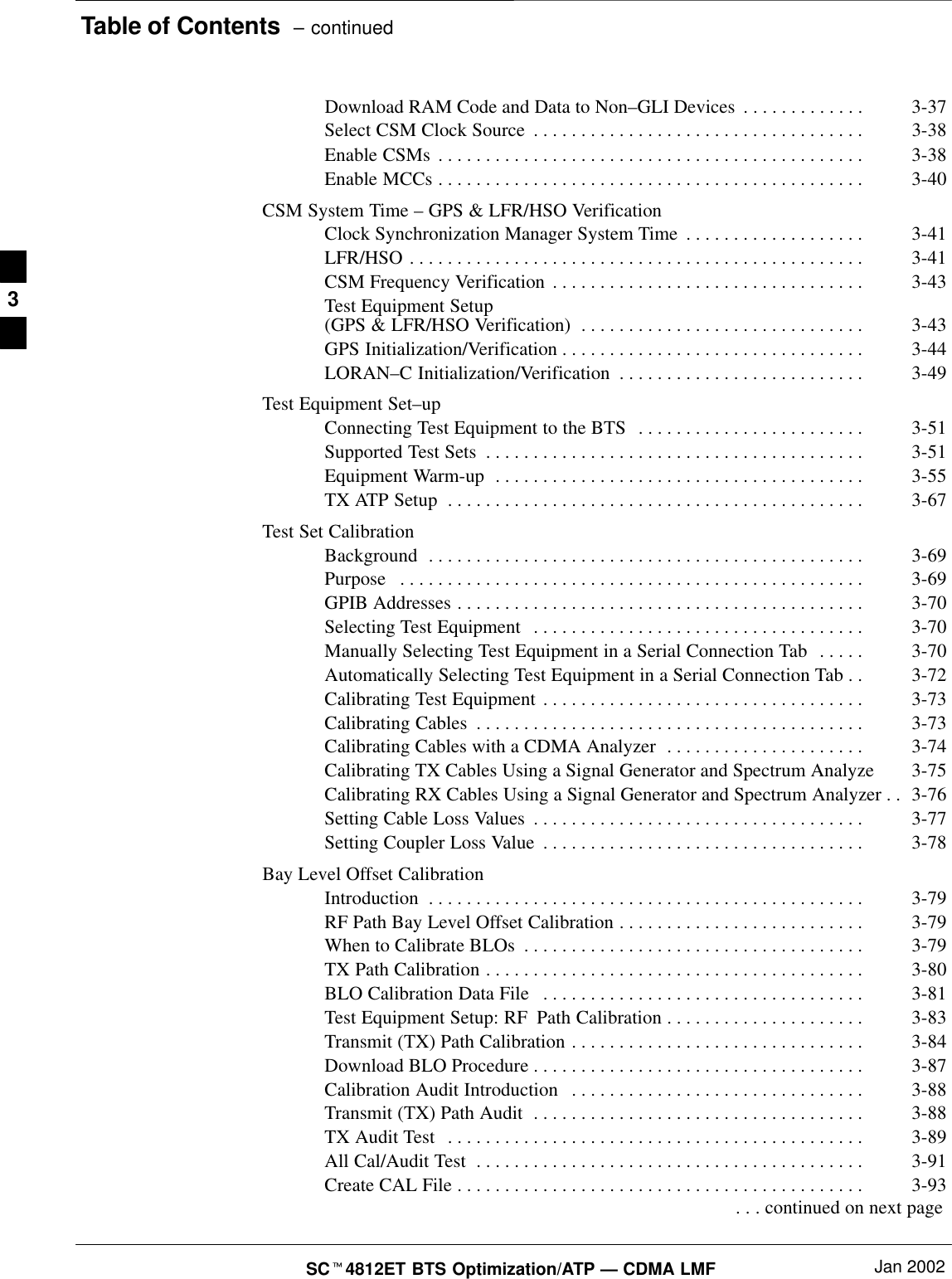 Table of Contents  – continuedSCt4812ET BTS Optimization/ATP — CDMA LMF Jan 2002Download RAM Code and Data to Non–GLI Devices 3-37. . . . . . . . . . . . . Select CSM Clock Source 3-38. . . . . . . . . . . . . . . . . . . . . . . . . . . . . . . . . . . Enable CSMs 3-38. . . . . . . . . . . . . . . . . . . . . . . . . . . . . . . . . . . . . . . . . . . . . Enable MCCs 3-40. . . . . . . . . . . . . . . . . . . . . . . . . . . . . . . . . . . . . . . . . . . . . CSM System Time – GPS &amp; LFR/HSO VerificationClock Synchronization Manager System Time 3-41. . . . . . . . . . . . . . . . . . . LFR/HSO 3-41. . . . . . . . . . . . . . . . . . . . . . . . . . . . . . . . . . . . . . . . . . . . . . . . CSM Frequency Verification 3-43. . . . . . . . . . . . . . . . . . . . . . . . . . . . . . . . . Test Equipment Setup (GPS &amp; LFR/HSO Verification) 3-43. . . . . . . . . . . . . . . . . . . . . . . . . . . . . . GPS Initialization/Verification 3-44. . . . . . . . . . . . . . . . . . . . . . . . . . . . . . . . LORAN–C Initialization/Verification 3-49. . . . . . . . . . . . . . . . . . . . . . . . . . Test Equipment Set–upConnecting Test Equipment to the BTS 3-51. . . . . . . . . . . . . . . . . . . . . . . . Supported Test Sets 3-51. . . . . . . . . . . . . . . . . . . . . . . . . . . . . . . . . . . . . . . . Equipment Warm-up 3-55. . . . . . . . . . . . . . . . . . . . . . . . . . . . . . . . . . . . . . . TX ATP Setup 3-67. . . . . . . . . . . . . . . . . . . . . . . . . . . . . . . . . . . . . . . . . . . . Test Set CalibrationBackground 3-69. . . . . . . . . . . . . . . . . . . . . . . . . . . . . . . . . . . . . . . . . . . . . . Purpose 3-69. . . . . . . . . . . . . . . . . . . . . . . . . . . . . . . . . . . . . . . . . . . . . . . . . GPIB Addresses 3-70. . . . . . . . . . . . . . . . . . . . . . . . . . . . . . . . . . . . . . . . . . . Selecting Test Equipment 3-70. . . . . . . . . . . . . . . . . . . . . . . . . . . . . . . . . . . Manually Selecting Test Equipment in a Serial Connection Tab 3-70. . . . . Automatically Selecting Test Equipment in a Serial Connection Tab 3-72. . Calibrating Test Equipment 3-73. . . . . . . . . . . . . . . . . . . . . . . . . . . . . . . . . . Calibrating Cables 3-73. . . . . . . . . . . . . . . . . . . . . . . . . . . . . . . . . . . . . . . . . Calibrating Cables with a CDMA Analyzer 3-74. . . . . . . . . . . . . . . . . . . . . Calibrating TX Cables Using a Signal Generator and Spectrum Analyze 3-75Calibrating RX Cables Using a Signal Generator and Spectrum Analyzer 3-76. . Setting Cable Loss Values 3-77. . . . . . . . . . . . . . . . . . . . . . . . . . . . . . . . . . . Setting Coupler Loss Value 3-78. . . . . . . . . . . . . . . . . . . . . . . . . . . . . . . . . . Bay Level Offset CalibrationIntroduction 3-79. . . . . . . . . . . . . . . . . . . . . . . . . . . . . . . . . . . . . . . . . . . . . . RF Path Bay Level Offset Calibration 3-79. . . . . . . . . . . . . . . . . . . . . . . . . . When to Calibrate BLOs 3-79. . . . . . . . . . . . . . . . . . . . . . . . . . . . . . . . . . . . TX Path Calibration 3-80. . . . . . . . . . . . . . . . . . . . . . . . . . . . . . . . . . . . . . . . BLO Calibration Data File 3-81. . . . . . . . . . . . . . . . . . . . . . . . . . . . . . . . . . Test Equipment Setup: RF Path Calibration 3-83. . . . . . . . . . . . . . . . . . . . . Transmit (TX) Path Calibration 3-84. . . . . . . . . . . . . . . . . . . . . . . . . . . . . . . Download BLO Procedure 3-87. . . . . . . . . . . . . . . . . . . . . . . . . . . . . . . . . . . Calibration Audit Introduction 3-88. . . . . . . . . . . . . . . . . . . . . . . . . . . . . . . Transmit (TX) Path Audit 3-88. . . . . . . . . . . . . . . . . . . . . . . . . . . . . . . . . . . TX Audit Test 3-89. . . . . . . . . . . . . . . . . . . . . . . . . . . . . . . . . . . . . . . . . . . . All Cal/Audit Test 3-91. . . . . . . . . . . . . . . . . . . . . . . . . . . . . . . . . . . . . . . . . Create CAL File 3-93. . . . . . . . . . . . . . . . . . . . . . . . . . . . . . . . . . . . . . . . . . .  . . . continued on next page3