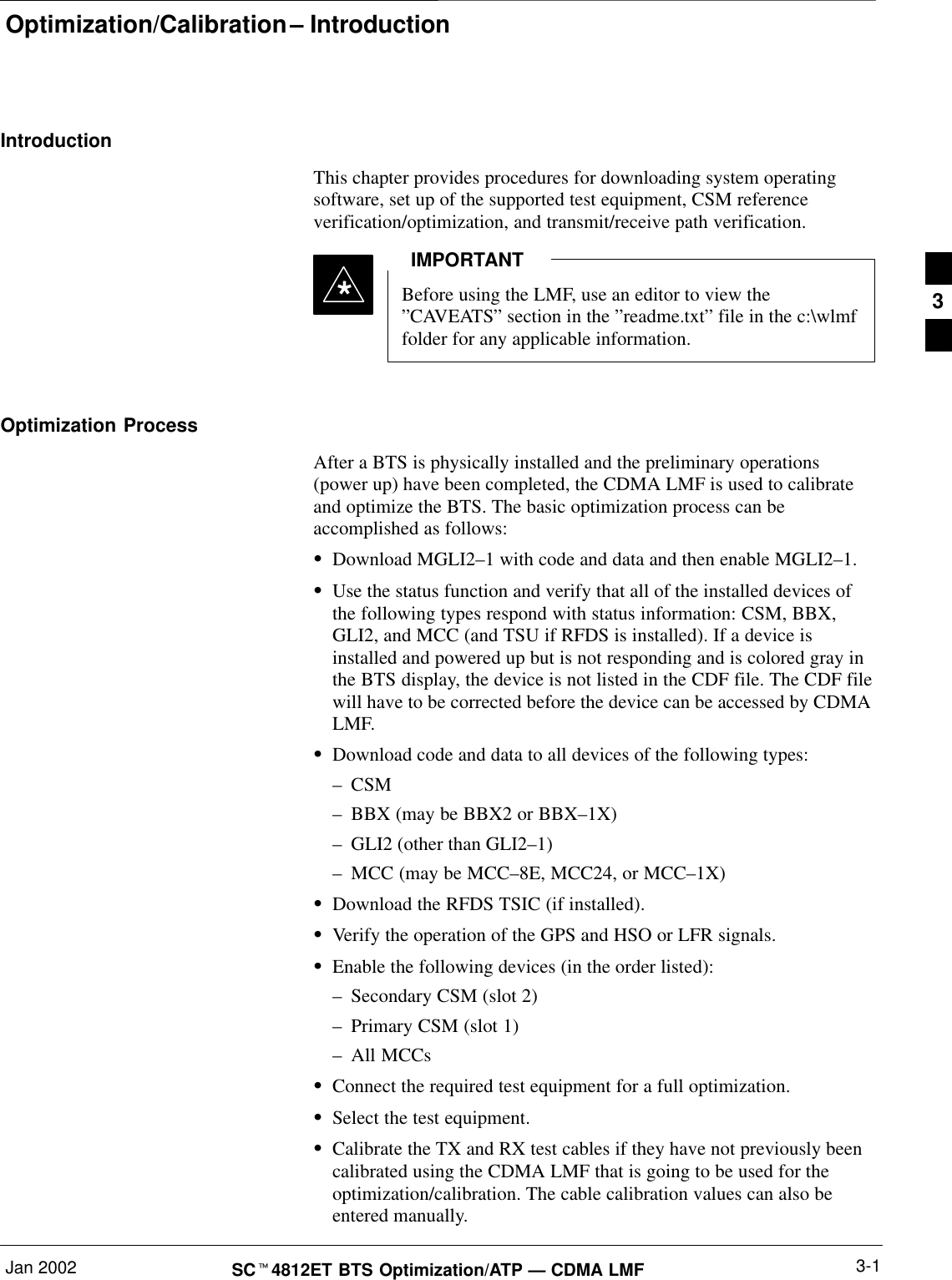 Optimization/Calibration – IntroductionJan 2002 3-1SCt4812ET BTS Optimization/ATP — CDMA LMFIntroductionThis chapter provides procedures for downloading system operatingsoftware, set up of the supported test equipment, CSM referenceverification/optimization, and transmit/receive path verification.Before using the LMF, use an editor to view the”CAVEATS” section in the ”readme.txt” file in the c:\wlmffolder for any applicable information.IMPORTANT*Optimization ProcessAfter a BTS is physically installed and the preliminary operations(power up) have been completed, the CDMA LMF is used to calibrateand optimize the BTS. The basic optimization process can beaccomplished as follows:SDownload MGLI2–1 with code and data and then enable MGLI2–1.SUse the status function and verify that all of the installed devices ofthe following types respond with status information: CSM, BBX,GLI2, and MCC (and TSU if RFDS is installed). If a device isinstalled and powered up but is not responding and is colored gray inthe BTS display, the device is not listed in the CDF file. The CDF filewill have to be corrected before the device can be accessed by CDMALMF.SDownload code and data to all devices of the following types:–CSM–BBX (may be BBX2 or BBX–1X)–GLI2 (other than GLI2–1)–MCC (may be MCC–8E, MCC24, or MCC–1X)SDownload the RFDS TSIC (if installed).SVerify the operation of the GPS and HSO or LFR signals.SEnable the following devices (in the order listed):–Secondary CSM (slot 2)–Primary CSM (slot 1)–All MCCsSConnect the required test equipment for a full optimization.SSelect the test equipment.SCalibrate the TX and RX test cables if they have not previously beencalibrated using the CDMA LMF that is going to be used for theoptimization/calibration. The cable calibration values can also beentered manually.3