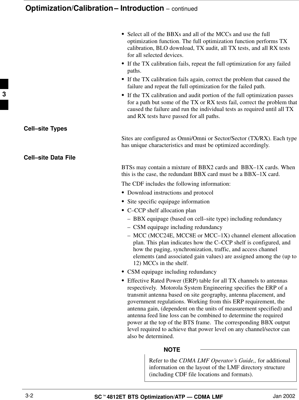 Optimization/Calibration – Introduction – continuedSCt4812ET BTS Optimization/ATP — CDMA LMF Jan 20023-2SSelect all of the BBXs and all of the MCCs and use the fulloptimization function. The full optimization function performs TXcalibration, BLO download, TX audit, all TX tests, and all RX testsfor all selected devices.SIf the TX calibration fails, repeat the full optimization for any failedpaths.SIf the TX calibration fails again, correct the problem that caused thefailure and repeat the full optimization for the failed path.SIf the TX calibration and audit portion of the full optimization passesfor a path but some of the TX or RX tests fail, correct the problem thatcaused the failure and run the individual tests as required until all TXand RX tests have passed for all paths.Cell–site TypesSites are configured as Omni/Omni or Sector/Sector (TX/RX). Each typehas unique characteristics and must be optimized accordingly.Cell–site Data FileBTSs may contain a mixture of BBX2 cards and  BBX–1X cards. Whenthis is the case, the redundant BBX card must be a BBX–1X card.The CDF includes the following information:SDownload instructions and protocolSSite specific equipage informationSC–CCP shelf allocation plan–BBX equipage (based on cell–site type) including redundancy–CSM equipage including redundancy–MCC (MCC24E, MCC8E or MCC–1X) channel element allocationplan. This plan indicates how the C–CCP shelf is configured, andhow the paging, synchronization, traffic, and access channelelements (and associated gain values) are assigned among the (up to12) MCCs in the shelf.SCSM equipage including redundancySEffective Rated Power (ERP) table for all TX channels to antennasrespectively.  Motorola System Engineering specifies the ERP of atransmit antenna based on site geography, antenna placement, andgovernment regulations. Working from this ERP requirement, theantenna gain, (dependent on the units of measurement specified) andantenna feed line loss can be combined to determine the requiredpower at the top of the BTS frame.  The corresponding BBX outputlevel required to achieve that power level on any channel/sector canalso be determined.Refer to the CDMA LMF Operator’s Guide,, for additionalinformation on the layout of the LMF directory structure(including CDF file locations and formats).NOTE3