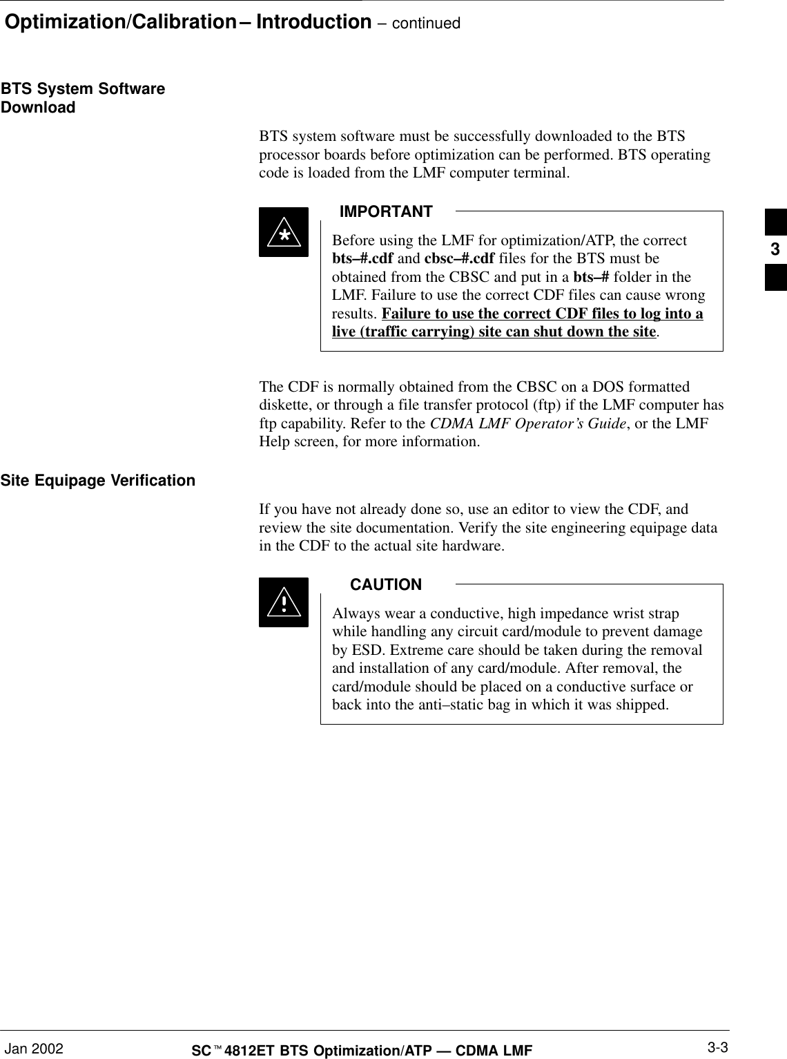 Optimization/Calibration – Introduction – continuedJan 2002 3-3SCt4812ET BTS Optimization/ATP — CDMA LMFBTS System SoftwareDownloadBTS system software must be successfully downloaded to the BTSprocessor boards before optimization can be performed. BTS operatingcode is loaded from the LMF computer terminal.Before using the LMF for optimization/ATP, the correctbts–#.cdf and cbsc–#.cdf files for the BTS must beobtained from the CBSC and put in a bts–# folder in theLMF. Failure to use the correct CDF files can cause wrongresults. Failure to use the correct CDF files to log into alive (traffic carrying) site can shut down the site.IMPORTANT*The CDF is normally obtained from the CBSC on a DOS formatteddiskette, or through a file transfer protocol (ftp) if the LMF computer hasftp capability. Refer to the CDMA LMF Operator’s Guide, or the LMFHelp screen, for more information.Site Equipage VerificationIf you have not already done so, use an editor to view the CDF, andreview the site documentation. Verify the site engineering equipage datain the CDF to the actual site hardware.Always wear a conductive, high impedance wrist strapwhile handling any circuit card/module to prevent damageby ESD. Extreme care should be taken during the removaland installation of any card/module. After removal, thecard/module should be placed on a conductive surface orback into the anti–static bag in which it was shipped.CAUTION3