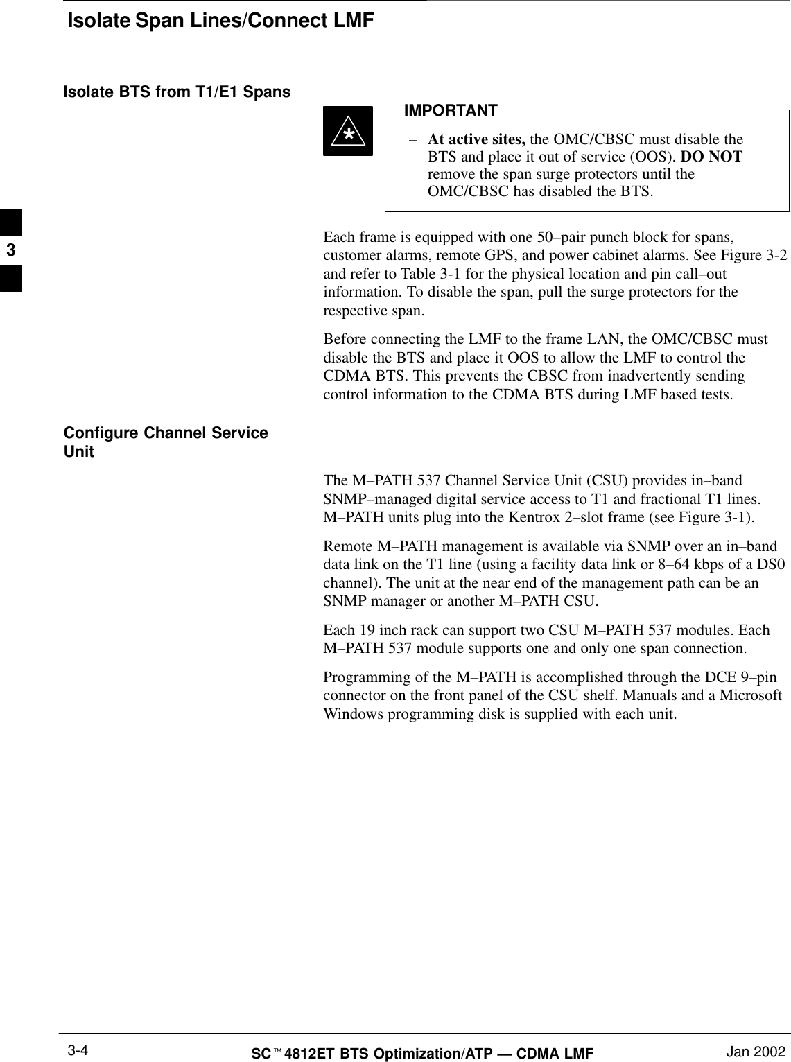 Isolate Span Lines/Connect LMFSCt4812ET BTS Optimization/ATP — CDMA LMF Jan 20023-4Isolate BTS from T1/E1 Spans–At active sites, the OMC/CBSC must disable theBTS and place it out of service (OOS). DO NOTremove the span surge protectors until theOMC/CBSC has disabled the BTS.IMPORTANT*Each frame is equipped with one 50–pair punch block for spans,customer alarms, remote GPS, and power cabinet alarms. See Figure 3-2and refer to Table 3-1 for the physical location and pin call–outinformation. To disable the span, pull the surge protectors for therespective span.Before connecting the LMF to the frame LAN, the OMC/CBSC mustdisable the BTS and place it OOS to allow the LMF to control theCDMA BTS. This prevents the CBSC from inadvertently sendingcontrol information to the CDMA BTS during LMF based tests.Configure Channel ServiceUnitThe M–PATH 537 Channel Service Unit (CSU) provides in–bandSNMP–managed digital service access to T1 and fractional T1 lines.M–PATH units plug into the Kentrox 2–slot frame (see Figure 3-1).Remote M–PATH management is available via SNMP over an in–banddata link on the T1 line (using a facility data link or 8–64 kbps of a DS0channel). The unit at the near end of the management path can be anSNMP manager or another M–PATH CSU.Each 19 inch rack can support two CSU M–PATH 537 modules. EachM–PATH 537 module supports one and only one span connection.Programming of the M–PATH is accomplished through the DCE 9–pinconnector on the front panel of the CSU shelf. Manuals and a MicrosoftWindows programming disk is supplied with each unit.3