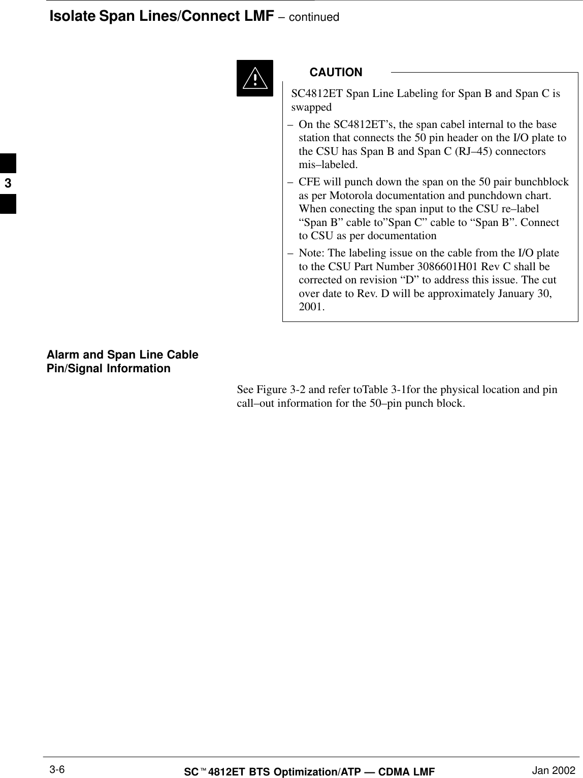 Isolate Span Lines/Connect LMF – continuedSCt4812ET BTS Optimization/ATP — CDMA LMF Jan 20023-6SC4812ET Span Line Labeling for Span B and Span C isswapped–On the SC4812ET’s, the span cabel internal to the basestation that connects the 50 pin header on the I/O plate tothe CSU has Span B and Span C (RJ–45) connectorsmis–labeled.–CFE will punch down the span on the 50 pair bunchblockas per Motorola documentation and punchdown chart.When conecting the span input to the CSU re–label“Span B” cable to”Span C” cable to “Span B”. Connectto CSU as per documentation–Note: The labeling issue on the cable from the I/O plateto the CSU Part Number 3086601H01 Rev C shall becorrected on revision “D” to address this issue. The cutover date to Rev. D will be approximately January 30,2001.CAUTIONAlarm and Span Line CablePin/Signal InformationSee Figure 3-2 and refer toTable 3-1for the physical location and pincall–out information for the 50–pin punch block.3