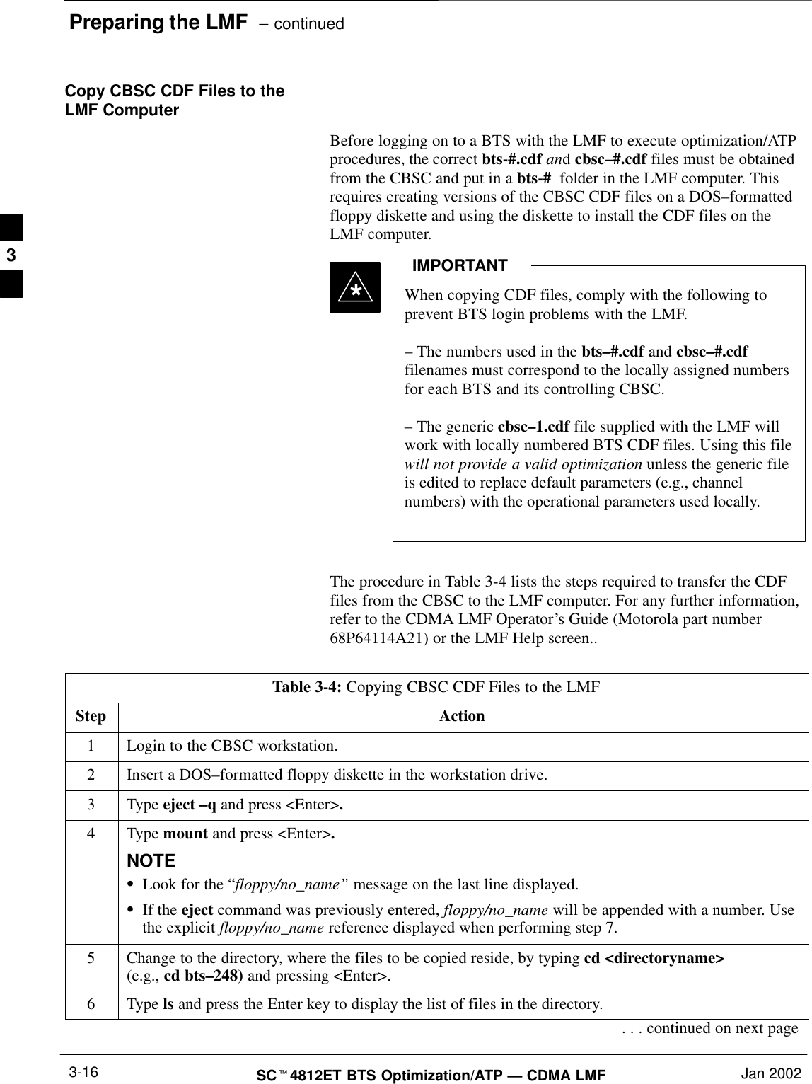 Preparing the LMF  – continuedSCt4812ET BTS Optimization/ATP — CDMA LMF Jan 20023-16Copy CBSC CDF Files to theLMF ComputerBefore logging on to a BTS with the LMF to execute optimization/ATPprocedures, the correct bts-#.cdf and cbsc–#.cdf files must be obtainedfrom the CBSC and put in a bts-#  folder in the LMF computer. Thisrequires creating versions of the CBSC CDF files on a DOS–formattedfloppy diskette and using the diskette to install the CDF files on theLMF computer.*When copying CDF files, comply with the following toprevent BTS login problems with the LMF.– The numbers used in the bts–#.cdf and cbsc–#.cdffilenames must correspond to the locally assigned numbersfor each BTS and its controlling CBSC.– The generic cbsc–1.cdf file supplied with the LMF willwork with locally numbered BTS CDF files. Using this filewill not provide a valid optimization unless the generic fileis edited to replace default parameters (e.g., channelnumbers) with the operational parameters used locally.IMPORTANTThe procedure in Table 3-4 lists the steps required to transfer the CDFfiles from the CBSC to the LMF computer. For any further information,refer to the CDMA LMF Operator’s Guide (Motorola part number68P64114A21) or the LMF Help screen..Table 3-4: Copying CBSC CDF Files to the LMFStep Action1Login to the CBSC workstation.2Insert a DOS–formatted floppy diskette in the workstation drive.3 Type eject –q and press &lt;Enter&gt;.4 Type mount and press &lt;Enter&gt;.NOTESLook for the “floppy/no_name” message on the last line displayed.SIf the eject command was previously entered, floppy/no_name will be appended with a number. Usethe explicit floppy/no_name reference displayed when performing step 7.5Change to the directory, where the files to be copied reside, by typing cd &lt;directoryname&gt; (e.g., cd bts–248) and pressing &lt;Enter&gt;.6 Type ls and press the Enter key to display the list of files in the directory.. . . continued on next page3