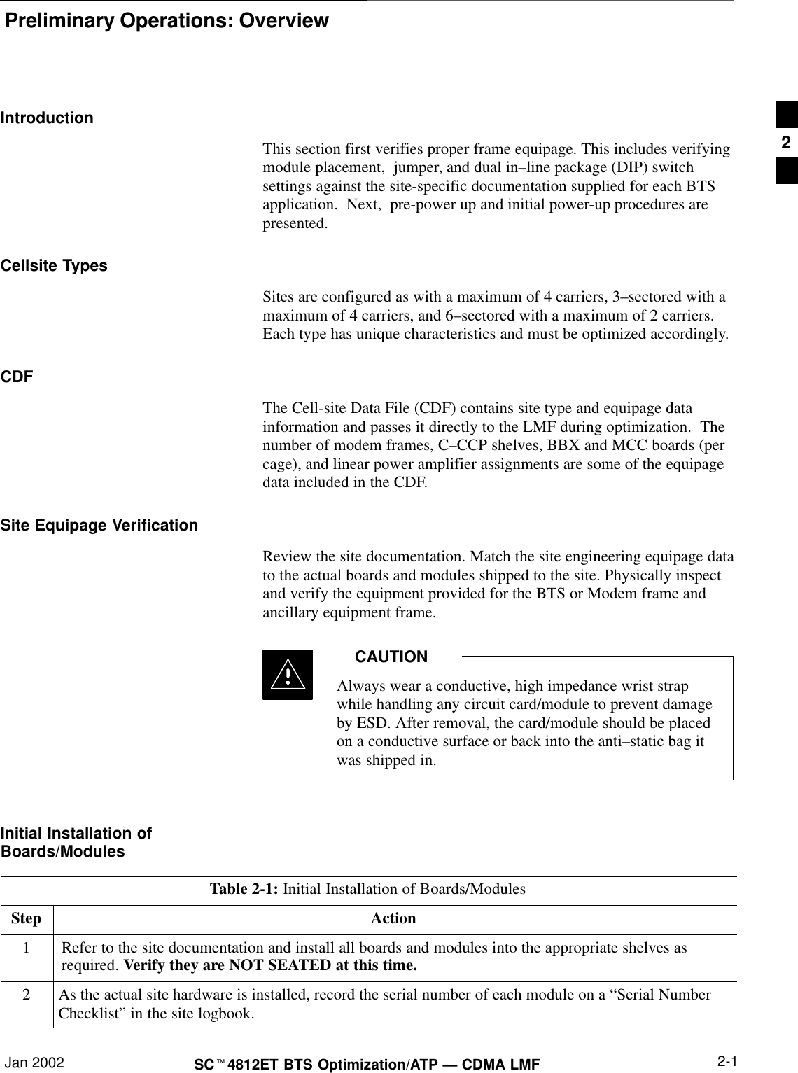 Preliminary Operations: OverviewJan 2002 2-1SCt4812ET BTS Optimization/ATP — CDMA LMFIntroductionThis section first verifies proper frame equipage. This includes verifyingmodule placement,  jumper, and dual in–line package (DIP) switchsettings against the site-specific documentation supplied for each BTSapplication.  Next,  pre-power up and initial power-up procedures arepresented.Cellsite TypesSites are configured as with a maximum of 4 carriers, 3–sectored with amaximum of 4 carriers, and 6–sectored with a maximum of 2 carriers.Each type has unique characteristics and must be optimized accordingly.CDFThe Cell-site Data File (CDF) contains site type and equipage datainformation and passes it directly to the LMF during optimization.  Thenumber of modem frames, C–CCP shelves, BBX and MCC boards (percage), and linear power amplifier assignments are some of the equipagedata included in the CDF.Site Equipage VerificationReview the site documentation. Match the site engineering equipage datato the actual boards and modules shipped to the site. Physically inspectand verify the equipment provided for the BTS or Modem frame andancillary equipment frame.Always wear a conductive, high impedance wrist strapwhile handling any circuit card/module to prevent damageby ESD. After removal, the card/module should be placedon a conductive surface or back into the anti–static bag itwas shipped in.CAUTIONInitial Installation ofBoards/ModulesTable 2-1: Initial Installation of Boards/ModulesStep Action1Refer to the site documentation and install all boards and modules into the appropriate shelves asrequired. Verify they are NOT SEATED at this time.2As the actual site hardware is installed, record the serial number of each module on a “Serial NumberChecklist” in the site logbook.2