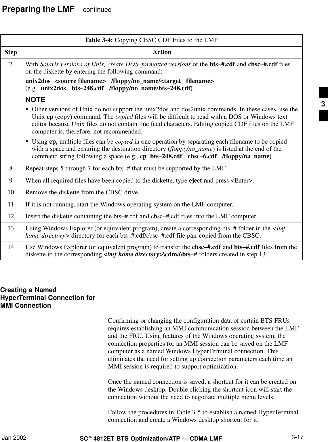 Preparing the LMF – continuedJan 2002 3-17SCt4812ET BTS Optimization/ATP — CDMA LMFTable 3-4: Copying CBSC CDF Files to the LMFStep Action7 With Solaris versions of Unix, create DOS–formatted versions of the bts–#.cdf and cbsc–#.cdf fileson the diskette by entering the following command:unix2dos  &lt;source filename&gt;   /floppy/no_name/&lt;target   filename&gt;(e.g., unix2dos   bts–248.cdf   /floppy/no_name/bts–248.cdf).NOTESOther versions of Unix do not support the unix2dos and dos2unix commands. In these cases, use theUnix cp (copy) command. The copied files will be difficult to read with a DOS or Windows texteditor because Unix files do not contain line feed characters. Editing copied CDF files on the LMFcomputer is, therefore, not recommended.SUsing cp, multiple files can be copied in one operation by separating each filename to be copiedwith a space and ensuring the destination directory (floppy/no_name) is listed at the end of thecommand string following a space (e.g., cp  bts–248.cdf   cbsc–6.cdf   /floppy/na_name)8Repeat steps 5 through 7 for each bts–# that must be supported by the LMF.9When all required files have been copied to the diskette, type eject and press &lt;Enter&gt;.10 Remove the diskette from the CBSC drive.11 If it is not running, start the Windows operating system on the LMF computer.12 Insert the diskette containing the bts–#.cdf and cbsc–#.cdf files into the LMF computer.13 Using Windows Explorer (or equivalent program), create a corresponding bts–# folder in the &lt;lmfhome directory&gt; directory for each bts–#.cdf/cbsc–#.cdf file pair copied from the CBSC.14 Use Windows Explorer (or equivalent program) to transfer the cbsc–#.cdf and bts–#.cdf files from thediskette to the corresponding &lt;lmf home directory&gt;\cdma\bts–# folders created in step 13. Creating a NamedHyperTerminal Connection forMMI ConnectionConfirming or changing the configuration data of certain BTS FRUsrequires establishing an MMI communication session between the LMFand the FRU. Using features of the Windows operating system, theconnection properties for an MMI session can be saved on the LMFcomputer as a named Windows HyperTerminal connection. Thiseliminates the need for setting up connection parameters each time anMMI session is required to support optimization.Once the named connection is saved, a shortcut for it can be created onthe Windows desktop. Double clicking the shortcut icon will start theconnection without the need to negotiate multiple menu levels.Follow the procedures in Table 3-5 to establish a named HyperTerminalconnection and create a Windows desktop shortcut for it.3