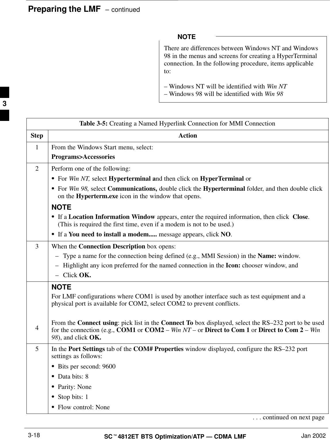 Preparing the LMF  – continuedSCt4812ET BTS Optimization/ATP — CDMA LMF Jan 20023-18There are differences between Windows NT and Windows98 in the menus and screens for creating a HyperTerminalconnection. In the following procedure, items applicableto:– Windows NT will be identified with Win NT– Windows 98 will be identified with Win 98NOTETable 3-5: Creating a Named Hyperlink Connection for MMI ConnectionStep Action1From the Windows Start menu, select:Programs&gt;Accessories2Perform one of the following:SFor Win NT, select Hyperterminal and then click on HyperTerminal orSFor Win 98, select Communications, double click the Hyperterminal folder, and then double clickon the Hyperterm.exe icon in the window that opens.NOTESIf a Location Information Window appears, enter the required information, then click  Close.(This is required the first time, even if a modem is not to be used.)SIf a You need to install a modem..... message appears, click NO.3When the Connection Description box opens:–Type a name for the connection being defined (e.g., MMI Session) in the Name: window.–Highlight any icon preferred for the named connection in the Icon: chooser window, and–Click OK.4NOTEFor LMF configurations where COM1 is used by another interface such as test equipment and aphysical port is available for COM2, select COM2 to prevent conflicts.From the Connect using: pick list in the Connect To box displayed, select the RS–232 port to be usedfor the connection (e.g., COM1 or COM2 – Win NT – or Direct to Com 1 or Direct to Com 2 – Win98), and click OK.5In the Port Settings tab of the COM# Properties window displayed, configure the RS–232 portsettings as follows:SBits per second: 9600SData bits: 8SParity: NoneSStop bits: 1SFlow control: None. . . continued on next page3
