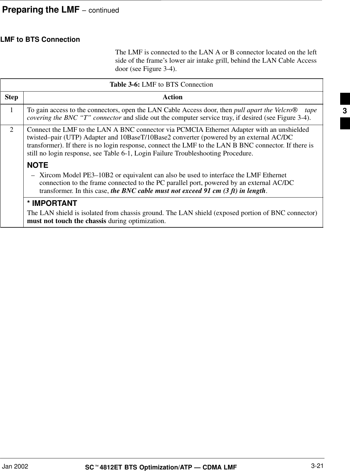 Preparing the LMF – continuedJan 2002 3-21SCt4812ET BTS Optimization/ATP — CDMA LMFLMF to BTS ConnectionThe LMF is connected to the LAN A or B connector located on the leftside of the frame’s lower air intake grill, behind the LAN Cable Accessdoor (see Figure 3-4).Table 3-6: LMF to BTS ConnectionStep Action1To gain access to the connectors, open the LAN Cable Access door, then pull apart the Velcro tapecovering the BNC “T” connector and slide out the computer service tray, if desired (see Figure 3-4).2Connect the LMF to the LAN A BNC connector via PCMCIA Ethernet Adapter with an unshieldedtwisted–pair (UTP) Adapter and 10BaseT/10Base2 converter (powered by an external AC/DCtransformer). If there is no login response, connect the LMF to the LAN B BNC connector. If there isstill no login response, see Table 6-1, Login Failure Troubleshooting Procedure.NOTE–Xircom Model PE3–10B2 or equivalent can also be used to interface the LMF Ethernetconnection to the frame connected to the PC parallel port, powered by an external AC/DCtransformer. In this case, the BNC cable must not exceed 91 cm (3 ft) in length.* IMPORTANTThe LAN shield is isolated from chassis ground. The LAN shield (exposed portion of BNC connector)must not touch the chassis during optimization.3