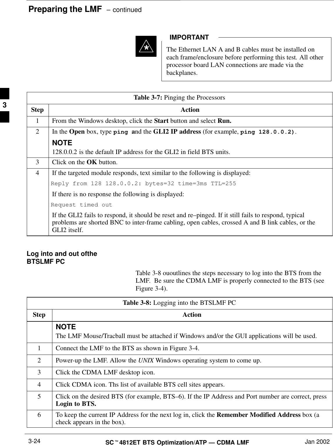 Preparing the LMF  – continuedSCt4812ET BTS Optimization/ATP — CDMA LMF Jan 20023-24*The Ethernet LAN A and B cables must be installed oneach frame/enclosure before performing this test. All otherprocessor board LAN connections are made via thebackplanes.IMPORTANTTable 3-7: Pinging the ProcessorsStep Action1From the Windows desktop, click the Start button and select Run.2In the Open box, type ping and the GLI2 IP address (for example, ping 128.0.0.2).NOTE128.0.0.2 is the default IP address for the GLI2 in field BTS units.3Click on the OK button.4If the targeted module responds, text similar to the following is displayed:Reply from 128 128.0.0.2: bytes=32 time=3ms TTL=255If there is no response the following is displayed:Request timed outIf the GLI2 fails to respond, it should be reset and re–pinged. If it still fails to respond, typicalproblems are shorted BNC to inter-frame cabling, open cables, crossed A and B link cables, or theGLI2 itself. Log into and out oftheBTSLMF PCTable 3-8 ououtlines the steps necessary to log into the BTS from theLMF.  Be sure the CDMA LMF is properly connected to the BTS (seeFigure 3-4).Table 3-8: Logging into the BTSLMF PCStep ActionNOTEThe LMF Mouse/Tracball must be attached if Windows and/or the GUI applications will be used.1Connect the LMF to the BTS as shown in Figure 3-4.2Power-up the LMF. Allow the UNIX Windows operating system to come up.3Click the CDMA LMF desktop icon. 4Click CDMA icon. Ths list of available BTS cell sites appears.5Click on the desired BTS (for example, BTS–6). If the IP Address and Port number are correct, pressLogin to BTS. 6To keep the current IP Address for the next log in, click the Remember Modified Address box (acheck appears in the box).3