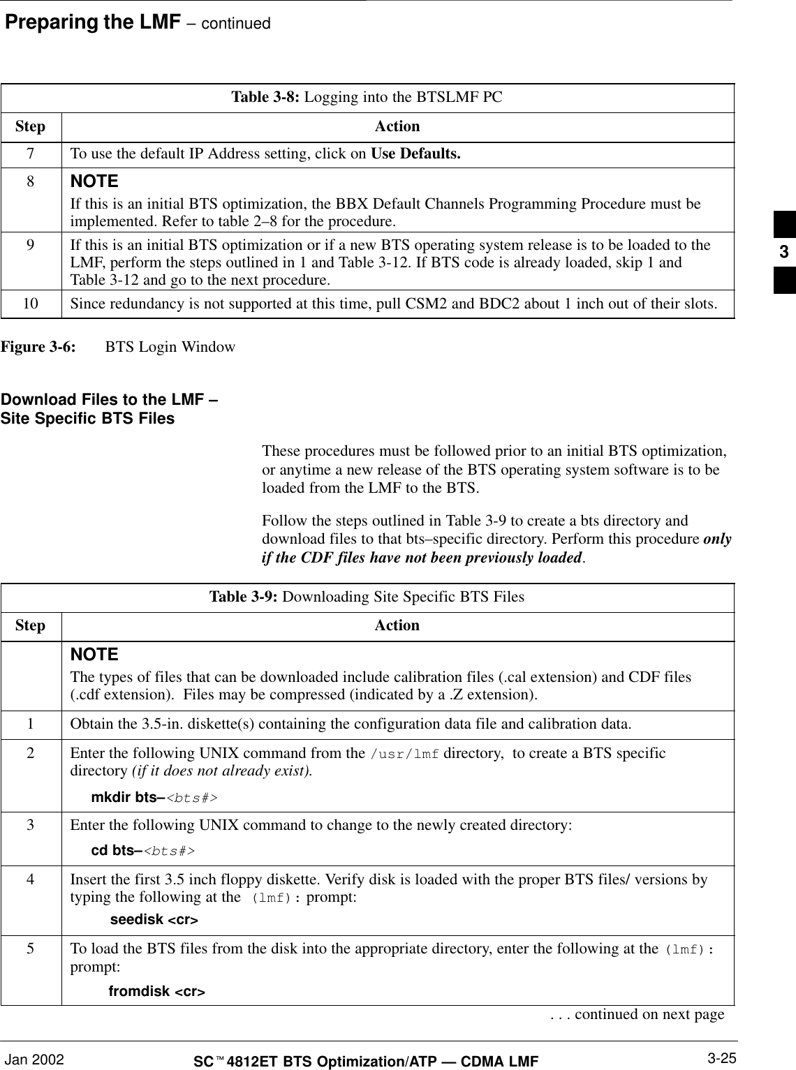 Preparing the LMF – continuedJan 2002 3-25SCt4812ET BTS Optimization/ATP — CDMA LMFTable 3-8: Logging into the BTSLMF PCStep Action7To use the default IP Address setting, click on Use Defaults.8NOTEIf this is an initial BTS optimization, the BBX Default Channels Programming Procedure must beimplemented. Refer to table 2–8 for the procedure.9If this is an initial BTS optimization or if a new BTS operating system release is to be loaded to theLMF, perform the steps outlined in 1 and Table 3-12. If BTS code is already loaded, skip 1 andTable 3-12 and go to the next procedure.10 Since redundancy is not supported at this time, pull CSM2 and BDC2 about 1 inch out of their slots.Figure 3-6: BTS Login WindowDownload Files to the LMF –Site Specific BTS FilesThese procedures must be followed prior to an initial BTS optimization,or anytime a new release of the BTS operating system software is to beloaded from the LMF to the BTS.Follow the steps outlined in Table 3-9 to create a bts directory anddownload files to that bts–specific directory. Perform this procedure onlyif the CDF files have not been previously loaded.Table 3-9: Downloading Site Specific BTS FilesStep ActionNOTEThe types of files that can be downloaded include calibration files (.cal extension) and CDF files(.cdf extension).  Files may be compressed (indicated by a .Z extension).1Obtain the 3.5-in. diskette(s) containing the configuration data file and calibration data.2Enter the following UNIX command from the /usr/lmf directory,  to create a BTS specificdirectory (if it does not already exist).mkdir bts–&lt;bts#&gt;3Enter the following UNIX command to change to the newly created directory:cd bts–&lt;bts#&gt;4Insert the first 3.5 inch floppy diskette. Verify disk is loaded with the proper BTS files/ versions bytyping the following at the  (lmf): prompt:    seedisk &lt;cr&gt;5To load the BTS files from the disk into the appropriate directory, enter the following at the (lmf):prompt:  fromdisk &lt;cr&gt;. . . continued on next page3