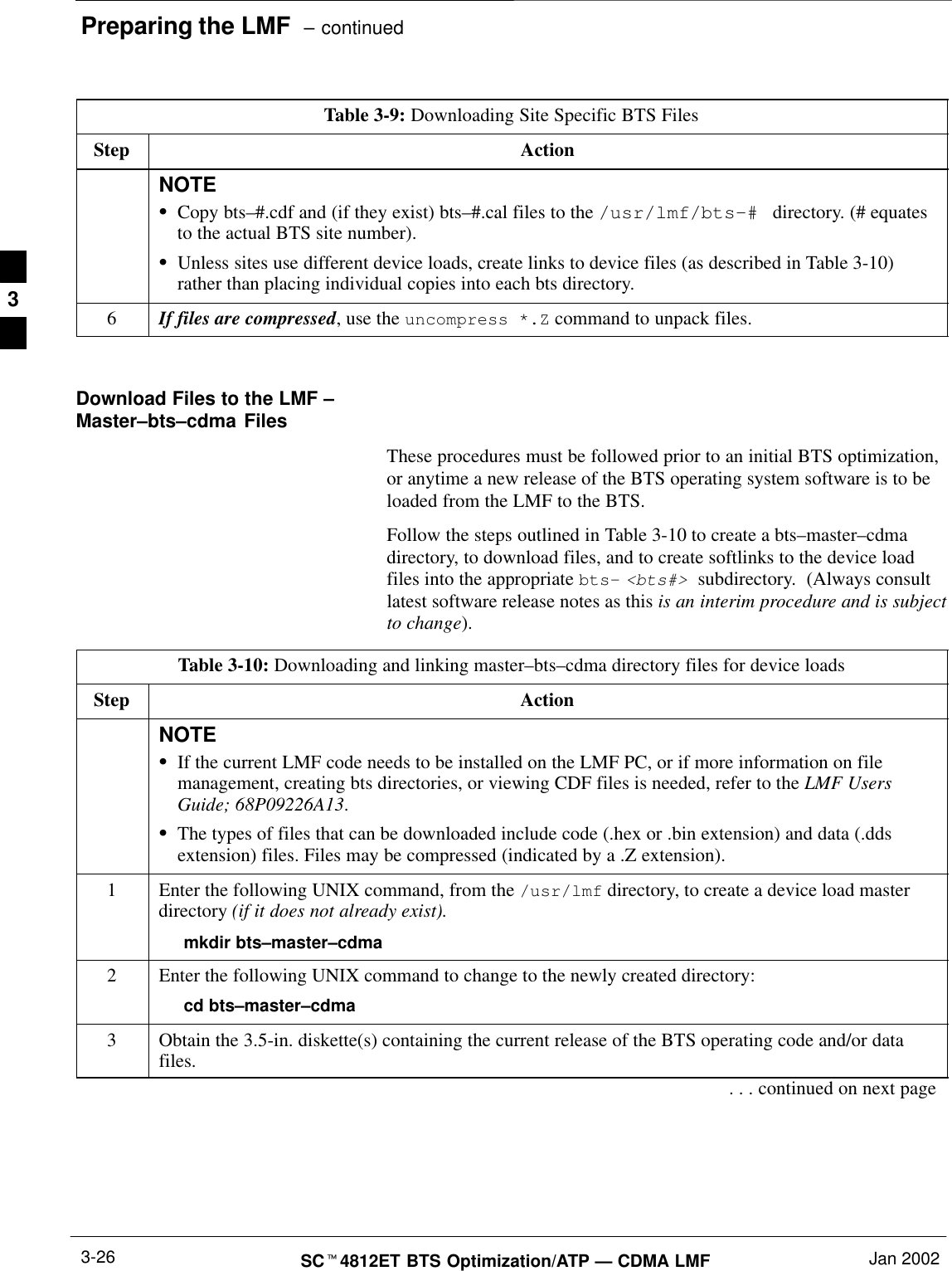 Preparing the LMF  – continuedSCt4812ET BTS Optimization/ATP — CDMA LMF Jan 20023-26Table 3-9: Downloading Site Specific BTS FilesStep ActionNOTESCopy bts–#.cdf and (if they exist) bts–#.cal files to the /usr/lmf/bts–#  directory. (# equatesto the actual BTS site number).SUnless sites use different device loads, create links to device files (as described in Table 3-10)rather than placing individual copies into each bts directory.6If files are compressed, use the uncompress *.Z command to unpack files. Download Files to the LMF –Master–bts–cdma FilesThese procedures must be followed prior to an initial BTS optimization,or anytime a new release of the BTS operating system software is to beloaded from the LMF to the BTS.Follow the steps outlined in Table 3-10 to create a bts–master–cdmadirectory, to download files, and to create softlinks to the device loadfiles into the appropriate bts– &lt;bts#&gt; subdirectory.  (Always consultlatest software release notes as this is an interim procedure and is subjectto change).Table 3-10: Downloading and linking master–bts–cdma directory files for device loadsStep ActionNOTESIf the current LMF code needs to be installed on the LMF PC, or if more information on filemanagement, creating bts directories, or viewing CDF files is needed, refer to the LMF UsersGuide; 68P09226A13.SThe types of files that can be downloaded include code (.hex or .bin extension) and data (.ddsextension) files. Files may be compressed (indicated by a .Z extension).1Enter the following UNIX command, from the /usr/lmf directory, to create a device load masterdirectory (if it does not already exist).mkdir bts–master–cdma2Enter the following UNIX command to change to the newly created directory:cd bts–master–cdma3Obtain the 3.5-in. diskette(s) containing the current release of the BTS operating code and/or datafiles.. . . continued on next page3