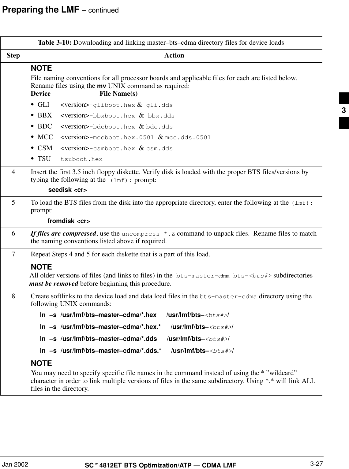 Preparing the LMF – continuedJan 2002 3-27SCt4812ET BTS Optimization/ATP — CDMA LMFTable 3-10: Downloading and linking master–bts–cdma directory files for device loadsStep ActionNOTEFile naming conventions for all processor boards and applicable files for each are listed below.Rename files using the mv UNIX command as required:Device File Name(s) SGLI &lt;version&gt;–gliboot.hex &amp;  gli.dds SBBX &lt;version&gt;–bbxboot.hex  &amp;  bbx.ddsSBDC &lt;version&gt;–bdcboot.hex  &amp; bdc.ddsSMCC &lt;version&gt;–mccboot.hex.0501  &amp; mcc.dds.0501SCSM &lt;version&gt;–csmboot.hex  &amp; csm.ddsSTSU tsuboot.hex4Insert the first 3.5 inch floppy diskette. Verify disk is loaded with the proper BTS files/versions bytyping the following at the  (lmf): prompt:    seedisk &lt;cr&gt;5To load the BTS files from the disk into the appropriate directory, enter the following at the (lmf):prompt:  fromdisk &lt;cr&gt;6If files are compressed, use the uncompress *.Z command to unpack files.  Rename files to matchthe naming conventions listed above if required.7Repeat Steps 4 and 5 for each diskette that is a part of this load.NOTEAll older versions of files (and links to files) in the  bts–master–cdma  bts–&lt;bts#&gt; subdirectoriesmust be removed before beginning this procedure.8Create softlinks to the device load and data load files in the bts–master–cdma directory using thefollowing UNIX commands:ln  –s  /usr/lmf/bts–master–cdma/*.hex   /usr/lmf/bts–&lt;bts#&gt;/ln  –s  /usr/lmf/bts–master–cdma/*.hex.*   /usr/lmf/bts–&lt;bts#&gt;/ln  –s  /usr/lmf/bts–master–cdma/*.dds   /usr/lmf/bts–&lt;bts#&gt;/ln  –s  /usr/lmf/bts–master–cdma/*.dds.*   /usr/lmf/bts–&lt;bts#&gt;/NOTEYou may need to specify specific file names in the command instead of using the * ”wildcard”character in order to link multiple versions of files in the same subdirectory. Using *.* will link ALLfiles in the directory. 3