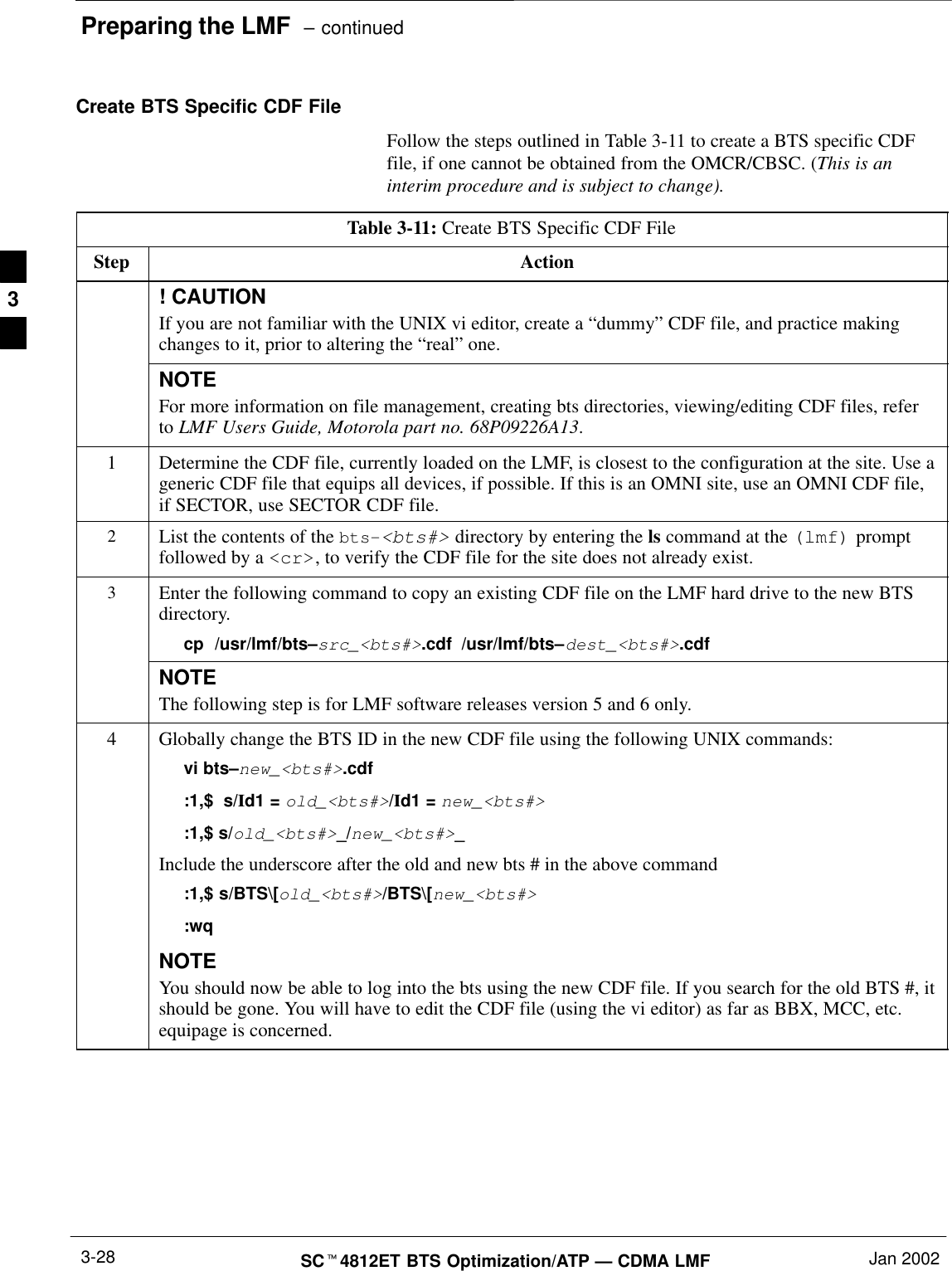 Preparing the LMF  – continuedSCt4812ET BTS Optimization/ATP — CDMA LMF Jan 20023-28Create BTS Specific CDF FileFollow the steps outlined in Table 3-11 to create a BTS specific CDFfile, if one cannot be obtained from the OMCR/CBSC. (This is aninterim procedure and is subject to change).Table 3-11: Create BTS Specific CDF FileStep Action! CAUTIONIf you are not familiar with the UNIX vi editor, create a “dummy” CDF file, and practice makingchanges to it, prior to altering the “real” one.NOTEFor more information on file management, creating bts directories, viewing/editing CDF files, referto LMF Users Guide, Motorola part no. 68P09226A13.1Determine the CDF file, currently loaded on the LMF, is closest to the configuration at the site. Use ageneric CDF file that equips all devices, if possible. If this is an OMNI site, use an OMNI CDF file,if SECTOR, use SECTOR CDF file.2List the contents of the bts–&lt;bts#&gt; directory by entering the ls command at the (lmf) promptfollowed by a &lt;cr&gt;, to verify the CDF file for the site does not already exist.3Enter the following command to copy an existing CDF file on the LMF hard drive to the new BTSdirectory.cp  /usr/lmf/bts–src_&lt;bts#&gt;.cdf /usr/lmf/bts–dest_&lt;bts#&gt;.cdf NOTEThe following step is for LMF software releases version 5 and 6 only.4Globally change the BTS ID in the new CDF file using the following UNIX commands:vi bts–new_&lt;bts#&gt;.cdf:1,$  s/Id1 = old_&lt;bts#&gt;/Id1 = new_&lt;bts#&gt;:1,$ s/old_&lt;bts#&gt;_/new_&lt;bts#&gt;_Include the underscore after the old and new bts # in the above command:1,$ s/BTS\[old_&lt;bts#&gt;/BTS\[new_&lt;bts#&gt;:wqNOTEYou should now be able to log into the bts using the new CDF file. If you search for the old BTS #, itshould be gone. You will have to edit the CDF file (using the vi editor) as far as BBX, MCC, etc.equipage is concerned.3