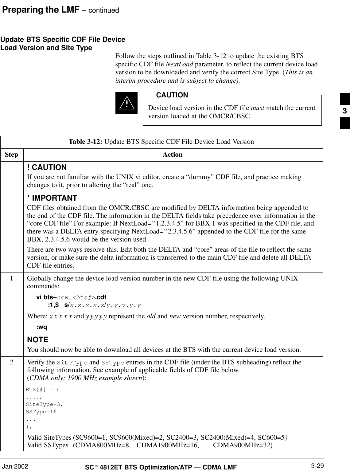 Preparing the LMF – continuedJan 2002 3-29SCt4812ET BTS Optimization/ATP — CDMA LMFUpdate BTS Specific CDF File DeviceLoad Version and Site Type Follow the steps outlined in Table 3-12 to update the existing BTSspecific CDF file NextLoad parameter, to reflect the current device loadversion to be downloaded and verify the correct Site Type. (This is aninterim procedure and is subject to change).Device load version in the CDF file must match the currentversion loaded at the OMCR/CBSC.CAUTIONTable 3-12: Update BTS Specific CDF File Device Load VersionStep Action! CAUTIONIf you are not familiar with the UNIX vi editor, create a “dummy” CDF file, and practice makingchanges to it, prior to altering the “real” one.* IMPORTANTCDF files obtained from the OMCR.CBSC are modified by DELTA information being appended tothe end of the CDF file. The information in the DELTA fields take precedence over information in the“core CDF file” For example: If NextLoad=‘‘1.2.3.4.5” for BBX 1 was specified in the CDF file, andthere was a DELTA entry specifying NextLoad=‘‘2.3.4.5.6” appended to the CDF file for the sameBBX, 2.3.4.5.6 would be the version used.There are two ways resolve this. Edit both the DELTA and “core” areas of the file to reflect the sameversion, or make sure the delta information is transferred to the main CDF file and delete all DELTACDF file entries.1Globally change the device load version number in the new CDF file using the following UNIXcommands:vi bts–new_&lt;bts#&gt;.cdf:1,$   s/x.x.x.x.x/y.y.y.y.yWhere: x.x.x.x.x and y.y.y.y.y represent the old and new version number, respectively.:wqNOTEYou should now be able to download all devices at the BTS with the current device load version.2Verify the SiteType and SSType entries in the CDF file (under the BTS subheading) reflect thefollowing information. See example of applicable fields of CDF file below.(CDMA only; 1900 MHz example shown):BTS[#] = {....,SiteType=3,SSType=16...},Valid SiteTypes (SC9600=1, SC9600(Mixed)=2, SC2400=3, SC2400(Mixed)=4, SC600=5)Valid SSTypes  (CDMA800MHz=8,   CDMA1900MHz=16,  CDMA900MHz=32)3