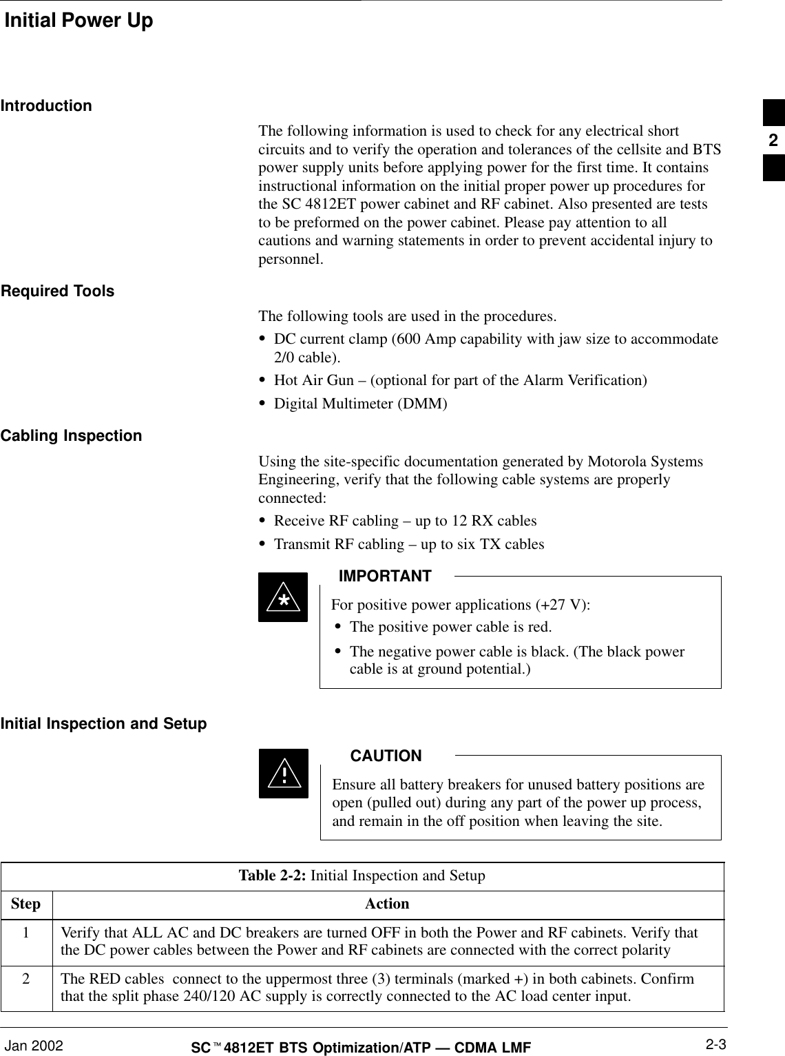 Initial Power UpJan 2002 2-3SCt4812ET BTS Optimization/ATP — CDMA LMFIntroductionThe following information is used to check for any electrical shortcircuits and to verify the operation and tolerances of the cellsite and BTSpower supply units before applying power for the first time. It containsinstructional information on the initial proper power up procedures forthe SC 4812ET power cabinet and RF cabinet. Also presented are teststo be preformed on the power cabinet. Please pay attention to allcautions and warning statements in order to prevent accidental injury topersonnel.Required ToolsThe following tools are used in the procedures.SDC current clamp (600 Amp capability with jaw size to accommodate2/0 cable).SHot Air Gun – (optional for part of the Alarm Verification)SDigital Multimeter (DMM)Cabling InspectionUsing the site-specific documentation generated by Motorola SystemsEngineering, verify that the following cable systems are properlyconnected:SReceive RF cabling – up to 12 RX cablesSTransmit RF cabling – up to six TX cablesFor positive power applications (+27 V):SThe positive power cable is red.SThe negative power cable is black. (The black powercable is at ground potential.)IMPORTANT*Initial Inspection and SetupEnsure all battery breakers for unused battery positions areopen (pulled out) during any part of the power up process,and remain in the off position when leaving the site.CAUTIONTable 2-2: Initial Inspection and SetupStep Action1Verify that ALL AC and DC breakers are turned OFF in both the Power and RF cabinets. Verify thatthe DC power cables between the Power and RF cabinets are connected with the correct polarity2The RED cables  connect to the uppermost three (3) terminals (marked +) in both cabinets. Confirmthat the split phase 240/120 AC supply is correctly connected to the AC load center input.2