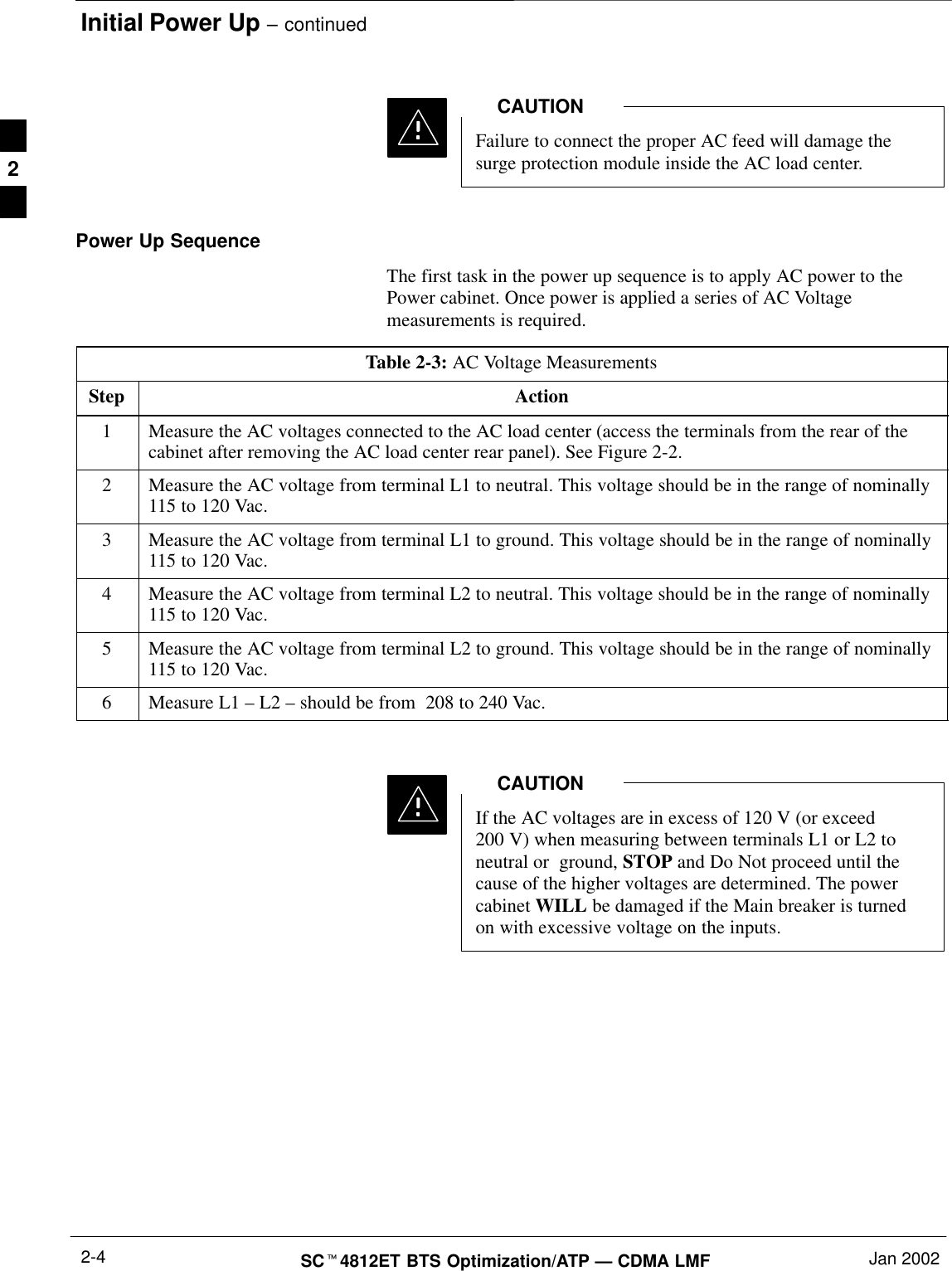 Initial Power Up – continuedSCt4812ET BTS Optimization/ATP — CDMA LMF Jan 20022-4Failure to connect the proper AC feed will damage thesurge protection module inside the AC load center.CAUTIONPower Up SequenceThe first task in the power up sequence is to apply AC power to thePower cabinet. Once power is applied a series of AC Voltagemeasurements is required.Table 2-3: AC Voltage MeasurementsStep Action1Measure the AC voltages connected to the AC load center (access the terminals from the rear of thecabinet after removing the AC load center rear panel). See Figure 2-2.2Measure the AC voltage from terminal L1 to neutral. This voltage should be in the range of nominally115 to 120 Vac.3Measure the AC voltage from terminal L1 to ground. This voltage should be in the range of nominally115 to 120 Vac.4Measure the AC voltage from terminal L2 to neutral. This voltage should be in the range of nominally115 to 120 Vac.5Measure the AC voltage from terminal L2 to ground. This voltage should be in the range of nominally115 to 120 Vac.6Measure L1 – L2 – should be from  208 to 240 Vac. If the AC voltages are in excess of 120 V (or exceed200 V) when measuring between terminals L1 or L2 toneutral or  ground, STOP and Do Not proceed until thecause of the higher voltages are determined. The powercabinet WILL be damaged if the Main breaker is turnedon with excessive voltage on the inputs.CAUTION2
