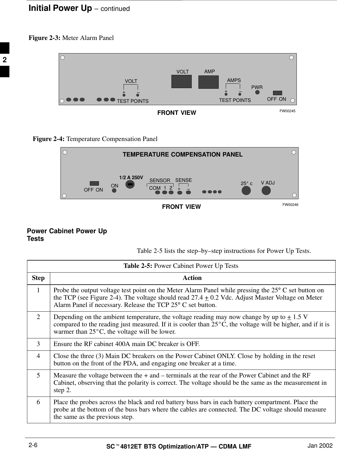 Initial Power Up – continuedSCt4812ET BTS Optimization/ATP — CDMA LMF Jan 20022-6Figure 2-3: Meter Alarm PanelOFFVOLTVOLT–+TEST POINTSAMPS–+TEST POINTSAMPPWRONFRONT VIEW FW00245Figure 2-4: Temperature Compensation PanelOFFV ADJSENSOR 25_ cSENSE–+COMONONFRONT VIEW1/2 A 250V12TEMPERATURE COMPENSATION PANELFW00246Power Cabinet Power UpTestsTable 2-5 lists the step–by–step instructions for Power Up Tests.Table 2-5: Power Cabinet Power Up TestsStep Action1Probe the output voltage test point on the Meter Alarm Panel while pressing the 25° C set button onthe TCP (see Figure 2-4). The voltage should read 27.4 + 0.2 Vdc. Adjust Master Voltage on MeterAlarm Panel if necessary. Release the TCP 25° C set button.2Depending on the ambient temperature, the voltage reading may now change by up to + 1.5 Vcompared to the reading just measured. If it is cooler than 25_C, the voltage will be higher, and if it iswarmer than 25_C, the voltage will be lower.3Ensure the RF cabinet 400A main DC breaker is OFF.4Close the three (3) Main DC breakers on the Power Cabinet ONLY. Close by holding in the resetbutton on the front of the PDA, and engaging one breaker at a time.5Measure the voltage between the + and – terminals at the rear of the Power Cabinet and the RFCabinet, observing that the polarity is correct. The voltage should be the same as the measurement instep 2.6Place the probes across the black and red battery buss bars in each battery compartment. Place theprobe at the bottom of the buss bars where the cables are connected. The DC voltage should measurethe same as the previous step. 2