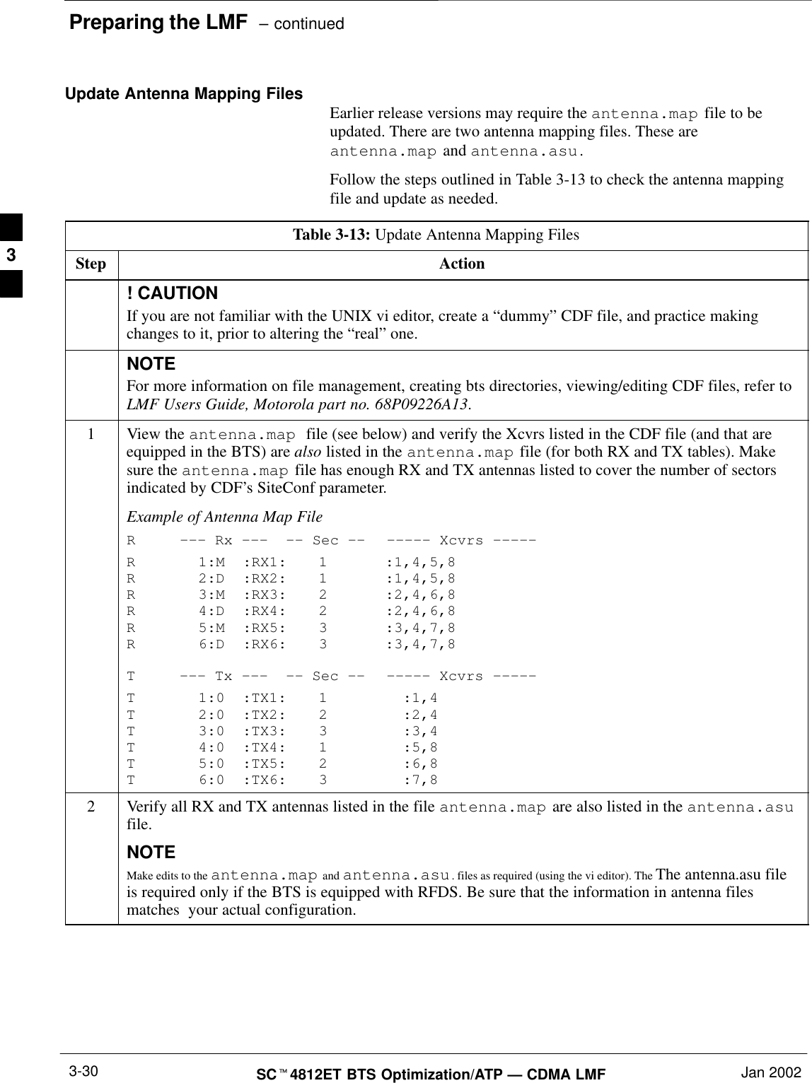 Preparing the LMF  – continuedSCt4812ET BTS Optimization/ATP — CDMA LMF Jan 20023-30Update Antenna Mapping Files Earlier release versions may require the antenna.map file to beupdated. There are two antenna mapping files. These areantenna.map and antenna.asu.Follow the steps outlined in Table 3-13 to check the antenna mappingfile and update as needed.Table 3-13: Update Antenna Mapping FilesStep Action! CAUTIONIf you are not familiar with the UNIX vi editor, create a “dummy” CDF file, and practice makingchanges to it, prior to altering the “real” one.NOTEFor more information on file management, creating bts directories, viewing/editing CDF files, refer toLMF Users Guide, Motorola part no. 68P09226A13.1View the antenna.map  file (see below) and verify the Xcvrs listed in the CDF file (and that areequipped in the BTS) are also listed in the antenna.map file (for both RX and TX tables). Makesure the antenna.map file has enough RX and TX antennas listed to cover the number of sectorsindicated by CDF’s SiteConf parameter.Example of Antenna Map FileR––– Rx ––– –– Sec –– ––––– Xcvrs –––––R 1:M :RX1: 1 :1,4,5,8R 2:D :RX2: 1 :1,4,5,8R 3:M :RX3: 2 :2,4,6,8R 4:D :RX4: 2 :2,4,6,8R 5:M :RX5: 3 :3,4,7,8R 6:D :RX6: 3 :3,4,7,8T––– Tx ––– –– Sec –– ––––– Xcvrs –––––T 1:0 :TX1: 1 :1,4T 2:0 :TX2: 2 :2,4T 3:0 :TX3: 3 :3,4T 4:0 :TX4: 1 :5,8T 5:0 :TX5: 2 :6,8T 6:0 :TX6: 3 :7,82Verify all RX and TX antennas listed in the file antenna.map are also listed in the antenna.asufile.NOTEMake edits to the antenna.map and antenna.asu. files as required (using the vi editor). The The antenna.asu fileis required only if the BTS is equipped with RFDS. Be sure that the information in antenna filesmatches  your actual configuration.3