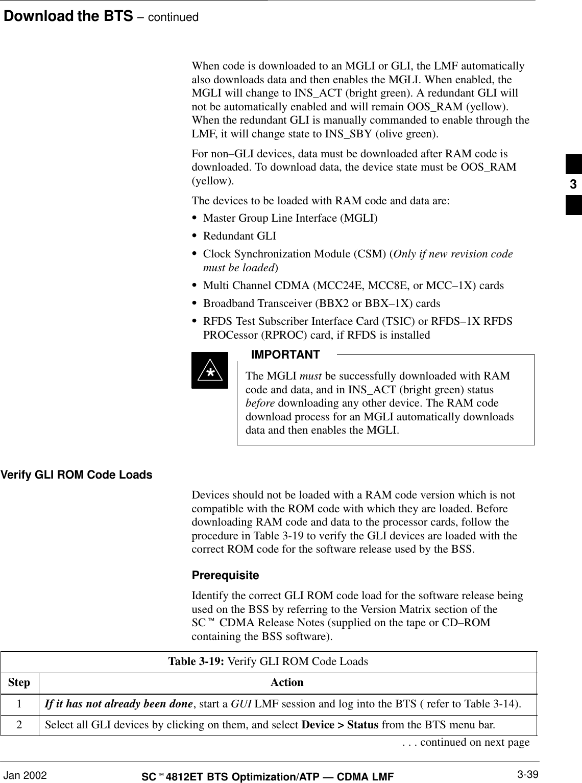 Download the BTS – continuedJan 2002 3-39SCt4812ET BTS Optimization/ATP — CDMA LMFWhen code is downloaded to an MGLI or GLI, the LMF automaticallyalso downloads data and then enables the MGLI. When enabled, theMGLI will change to INS_ACT (bright green). A redundant GLI willnot be automatically enabled and will remain OOS_RAM (yellow).When the redundant GLI is manually commanded to enable through theLMF, it will change state to INS_SBY (olive green).For non–GLI devices, data must be downloaded after RAM code isdownloaded. To download data, the device state must be OOS_RAM(yellow).The devices to be loaded with RAM code and data are:SMaster Group Line Interface (MGLI)SRedundant GLISClock Synchronization Module (CSM) (Only if new revision codemust be loaded)SMulti Channel CDMA (MCC24E, MCC8E, or MCC–1X) cardsSBroadband Transceiver (BBX2 or BBX–1X) cardsSRFDS Test Subscriber Interface Card (TSIC) or RFDS–1X RFDSPROCessor (RPROC) card, if RFDS is installedThe MGLI must be successfully downloaded with RAMcode and data, and in INS_ACT (bright green) statusbefore downloading any other device. The RAM codedownload process for an MGLI automatically downloadsdata and then enables the MGLI.IMPORTANT*Verify GLI ROM Code LoadsDevices should not be loaded with a RAM code version which is notcompatible with the ROM code with which they are loaded. Beforedownloading RAM code and data to the processor cards, follow theprocedure in Table 3-19 to verify the GLI devices are loaded with thecorrect ROM code for the software release used by the BSS.PrerequisiteIdentify the correct GLI ROM code load for the software release beingused on the BSS by referring to the Version Matrix section of theSCt CDMA Release Notes (supplied on the tape or CD–ROMcontaining the BSS software).Table 3-19: Verify GLI ROM Code LoadsStep Action1If it has not already been done, start a GUI LMF session and log into the BTS ( refer to Table 3-14).2Select all GLI devices by clicking on them, and select Device &gt; Status from the BTS menu bar.. . . continued on next page3