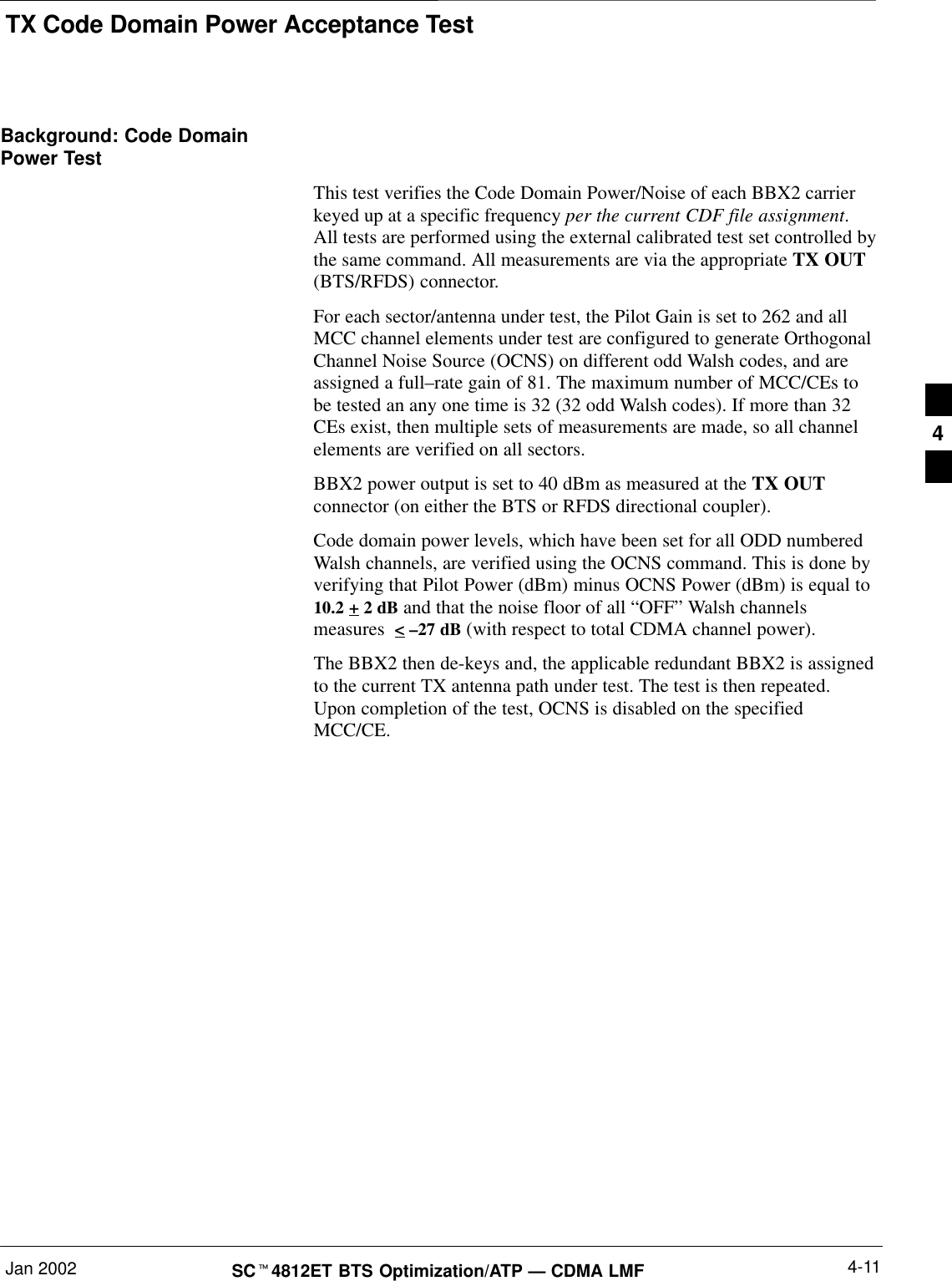 TX Code Domain Power Acceptance TestJan 2002 4-11SCt4812ET BTS Optimization/ATP — CDMA LMFBackground: Code DomainPower TestThis test verifies the Code Domain Power/Noise of each BBX2 carrierkeyed up at a specific frequency per the current CDF file assignment.All tests are performed using the external calibrated test set controlled bythe same command. All measurements are via the appropriate TX OUT(BTS/RFDS) connector.For each sector/antenna under test, the Pilot Gain is set to 262 and allMCC channel elements under test are configured to generate OrthogonalChannel Noise Source (OCNS) on different odd Walsh codes, and areassigned a full–rate gain of 81. The maximum number of MCC/CEs tobe tested an any one time is 32 (32 odd Walsh codes). If more than 32CEs exist, then multiple sets of measurements are made, so all channelelements are verified on all sectors.BBX2 power output is set to 40 dBm as measured at the TX OUTconnector (on either the BTS or RFDS directional coupler).Code domain power levels, which have been set for all ODD numberedWalsh channels, are verified using the OCNS command. This is done byverifying that Pilot Power (dBm) minus OCNS Power (dBm) is equal to10.2 + 2 dB and that the noise floor of all “OFF” Walsh channelsmeasures  &lt; –27 dB (with respect to total CDMA channel power).The BBX2 then de-keys and, the applicable redundant BBX2 is assignedto the current TX antenna path under test. The test is then repeated.Upon completion of the test, OCNS is disabled on the specifiedMCC/CE.4