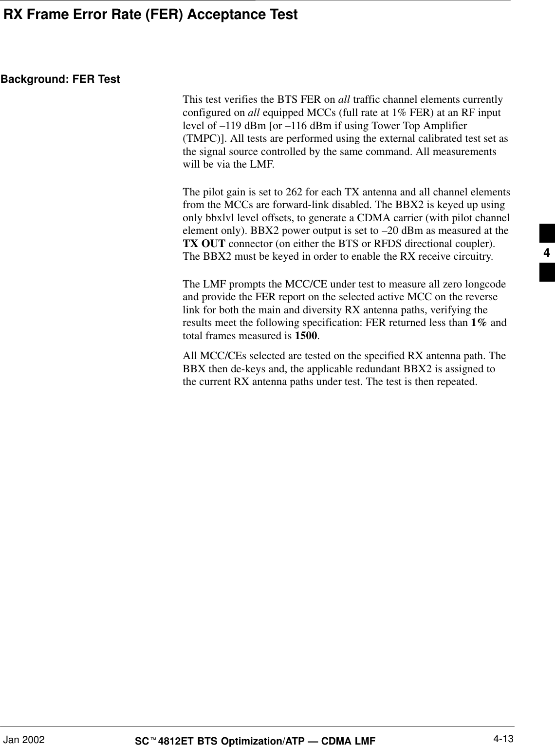 RX Frame Error Rate (FER) Acceptance TestJan 2002 4-13SCt4812ET BTS Optimization/ATP — CDMA LMFBackground: FER TestThis test verifies the BTS FER on all traffic channel elements currentlyconfigured on all equipped MCCs (full rate at 1% FER) at an RF inputlevel of –119 dBm [or –116 dBm if using Tower Top Amplifier(TMPC)]. All tests are performed using the external calibrated test set asthe signal source controlled by the same command. All measurementswill be via the LMF.The pilot gain is set to 262 for each TX antenna and all channel elementsfrom the MCCs are forward-link disabled. The BBX2 is keyed up usingonly bbxlvl level offsets, to generate a CDMA carrier (with pilot channelelement only). BBX2 power output is set to –20 dBm as measured at theTX OUT connector (on either the BTS or RFDS directional coupler).The BBX2 must be keyed in order to enable the RX receive circuitry.The LMF prompts the MCC/CE under test to measure all zero longcodeand provide the FER report on the selected active MCC on the reverselink for both the main and diversity RX antenna paths, verifying theresults meet the following specification: FER returned less than 1% andtotal frames measured is 1500.All MCC/CEs selected are tested on the specified RX antenna path. TheBBX then de-keys and, the applicable redundant BBX2 is assigned tothe current RX antenna paths under test. The test is then repeated.4