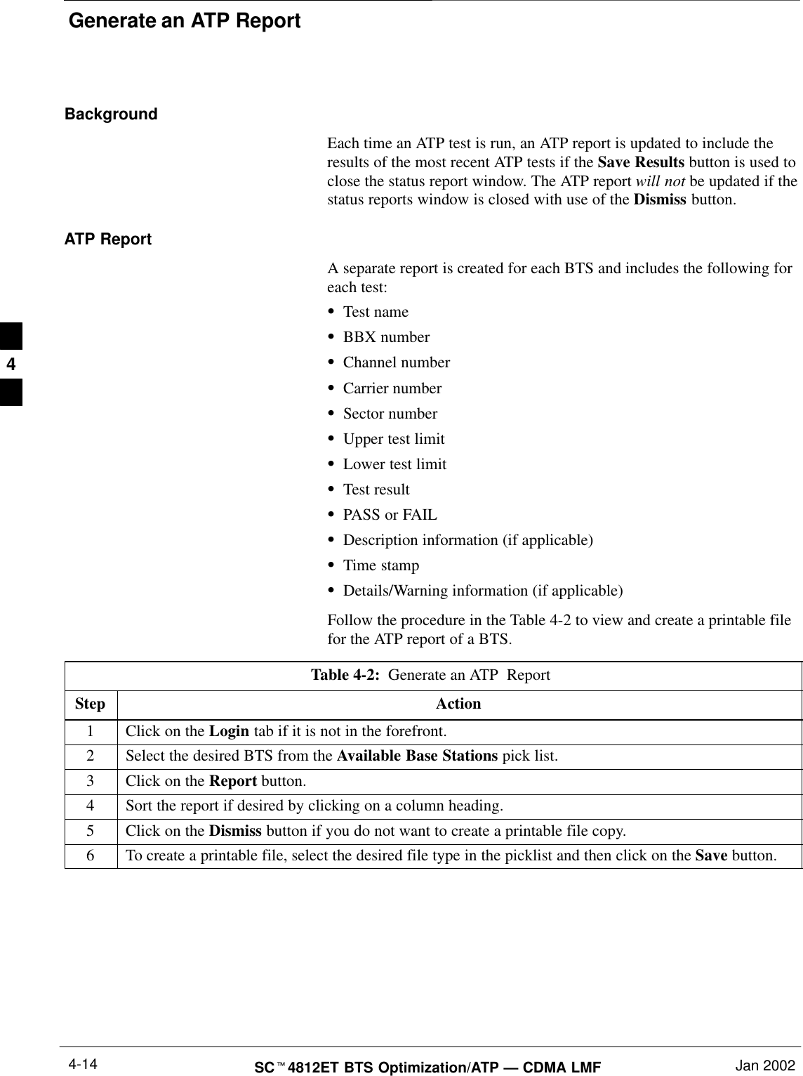 Generate an ATP ReportSCt4812ET BTS Optimization/ATP — CDMA LMF Jan 20024-14BackgroundEach time an ATP test is run, an ATP report is updated to include theresults of the most recent ATP tests if the Save Results button is used toclose the status report window. The ATP report will not be updated if thestatus reports window is closed with use of the Dismiss button.ATP ReportA separate report is created for each BTS and includes the following foreach test:STest nameSBBX numberSChannel numberSCarrier numberSSector numberSUpper test limitSLower test limitSTest resultSPASS or FAILSDescription information (if applicable)STime stampSDetails/Warning information (if applicable)Follow the procedure in the Table 4-2 to view and create a printable filefor the ATP report of a BTS.Table 4-2:  Generate an ATP  Report Step Action1Click on the Login tab if it is not in the forefront.2Select the desired BTS from the Available Base Stations pick list.3Click on the Report button.4Sort the report if desired by clicking on a column heading.5Click on the Dismiss button if you do not want to create a printable file copy.6To create a printable file, select the desired file type in the picklist and then click on the Save button. 4