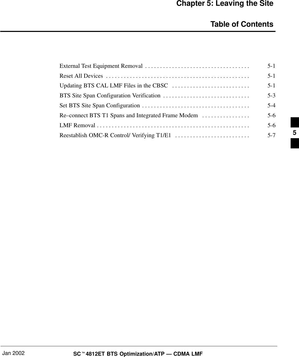 Jan 2002 SCt4812ET BTS Optimization/ATP — CDMA LMFChapter 5: Leaving the SiteTable of ContentsExternal Test Equipment Removal 5-1. . . . . . . . . . . . . . . . . . . . . . . . . . . . . . . . . . . Reset All Devices 5-1. . . . . . . . . . . . . . . . . . . . . . . . . . . . . . . . . . . . . . . . . . . . . . . . Updating BTS CAL LMF Files in the CBSC 5-1. . . . . . . . . . . . . . . . . . . . . . . . . . BTS Site Span Configuration Verification 5-3. . . . . . . . . . . . . . . . . . . . . . . . . . . . . Set BTS Site Span Configuration 5-4. . . . . . . . . . . . . . . . . . . . . . . . . . . . . . . . . . . . Re–connect BTS T1 Spans and Integrated Frame Modem 5-6. . . . . . . . . . . . . . . . LMF Removal 5-6. . . . . . . . . . . . . . . . . . . . . . . . . . . . . . . . . . . . . . . . . . . . . . . . . . . Reestablish OMC-R Control/ Verifying T1/E1 5-7. . . . . . . . . . . . . . . . . . . . . . . . .  5