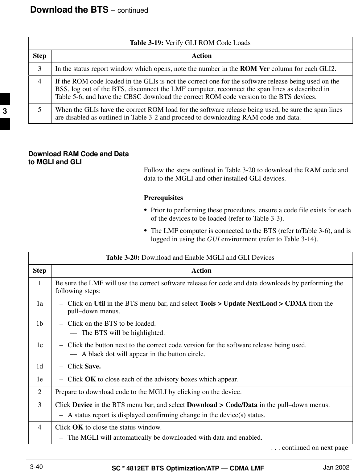 Download the BTS – continuedSCt4812ET BTS Optimization/ATP — CDMA LMF Jan 20023-40Table 3-19: Verify GLI ROM Code LoadsStep Action3In the status report window which opens, note the number in the ROM Ver column for each GLI2.4If the ROM code loaded in the GLIs is not the correct one for the software release being used on theBSS, log out of the BTS, disconnect the LMF computer, reconnect the span lines as described inTable 5-6, and have the CBSC download the correct ROM code version to the BTS devices.5When the GLIs have the correct ROM load for the software release being used, be sure the span linesare disabled as outlined in Table 3-2 and proceed to downloading RAM code and data. Download RAM Code and Datato MGLI and GLI Follow the steps outlined in Table 3-20 to download the RAM code anddata to the MGLI and other installed GLI devices.PrerequisitesSPrior to performing these procedures, ensure a code file exists for eachof the devices to be loaded (refer to Table 3-3).SThe LMF computer is connected to the BTS (refer toTable 3-6), and islogged in using the GUI environment (refer to Table 3-14).Table 3-20: Download and Enable MGLI and GLI DevicesStep Action1Be sure the LMF will use the correct software release for code and data downloads by performing thefollowing steps:1a –Click on Util in the BTS menu bar, and select Tools &gt; Update NextLoad &gt; CDMA from thepull–down menus.1b –Click on the BTS to be loaded.–– The BTS will be highlighted.1c –Click the button next to the correct code version for the software release being used.–– A black dot will appear in the button circle.1d –Click Save.1e –Click OK to close each of the advisory boxes which appear.2Prepare to download code to the MGLI by clicking on the device.3 Click Device in the BTS menu bar, and select Download &gt; Code/Data in the pull–down menus.–A status report is displayed confirming change in the device(s) status.4 Click OK to close the status window.–The MGLI will automatically be downloaded with data and enabled.. . . continued on next page3