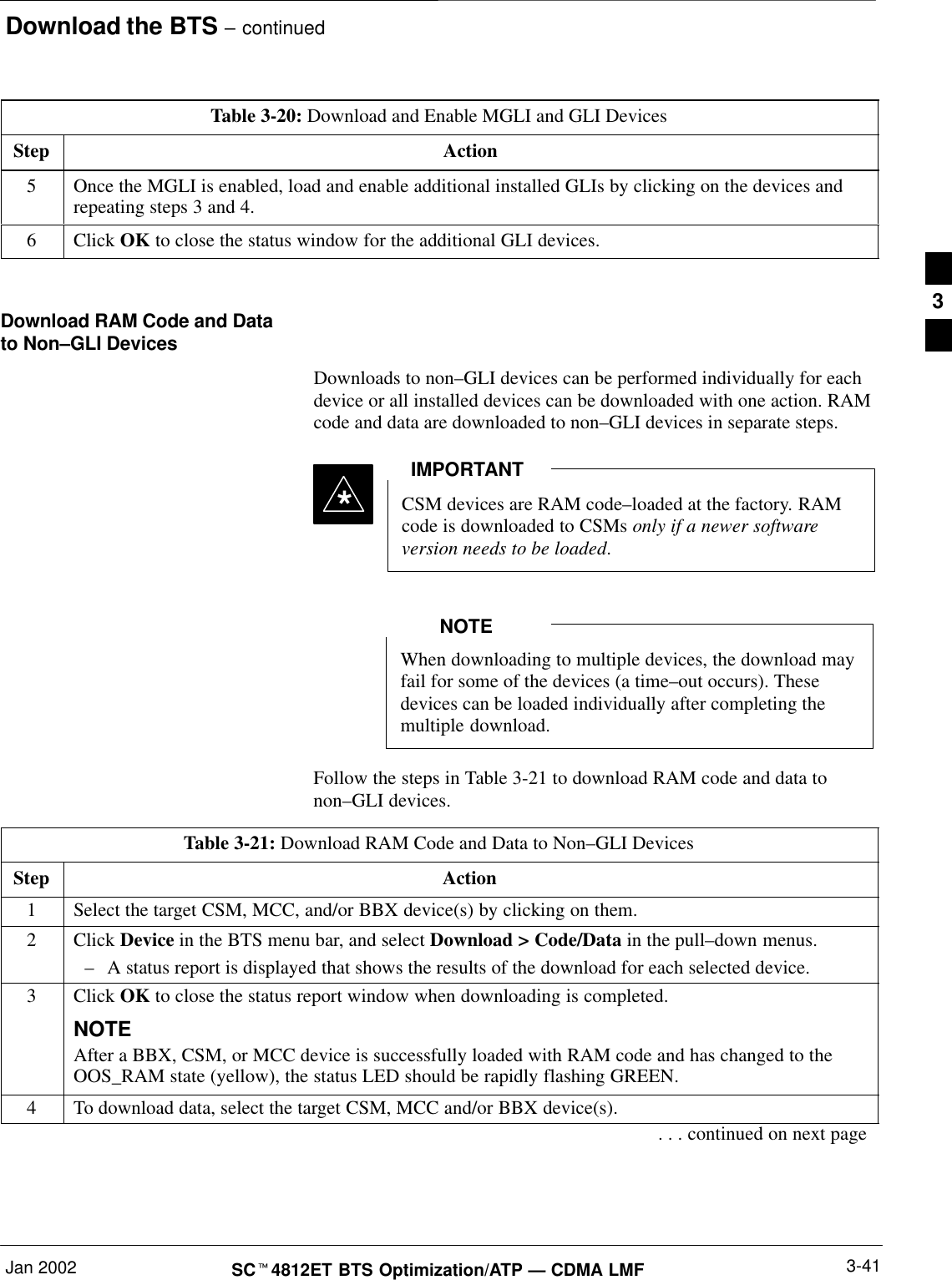 Download the BTS – continuedJan 2002 3-41SCt4812ET BTS Optimization/ATP — CDMA LMFTable 3-20: Download and Enable MGLI and GLI DevicesStep Action5Once the MGLI is enabled, load and enable additional installed GLIs by clicking on the devices andrepeating steps 3 and 4.6 Click OK to close the status window for the additional GLI devices. Download RAM Code and Datato Non–GLI DevicesDownloads to non–GLI devices can be performed individually for eachdevice or all installed devices can be downloaded with one action. RAMcode and data are downloaded to non–GLI devices in separate steps.CSM devices are RAM code–loaded at the factory. RAMcode is downloaded to CSMs only if a newer softwareversion needs to be loaded.IMPORTANT*When downloading to multiple devices, the download mayfail for some of the devices (a time–out occurs). Thesedevices can be loaded individually after completing themultiple download.NOTEFollow the steps in Table 3-21 to download RAM code and data tonon–GLI devices.Table 3-21: Download RAM Code and Data to Non–GLI DevicesStep Action1Select the target CSM, MCC, and/or BBX device(s) by clicking on them.2 Click Device in the BTS menu bar, and select Download &gt; Code/Data in the pull–down menus.–A status report is displayed that shows the results of the download for each selected device.3Click OK to close the status report window when downloading is completed.NOTEAfter a BBX, CSM, or MCC device is successfully loaded with RAM code and has changed to theOOS_RAM state (yellow), the status LED should be rapidly flashing GREEN.4To download data, select the target CSM, MCC and/or BBX device(s).. . . continued on next page3