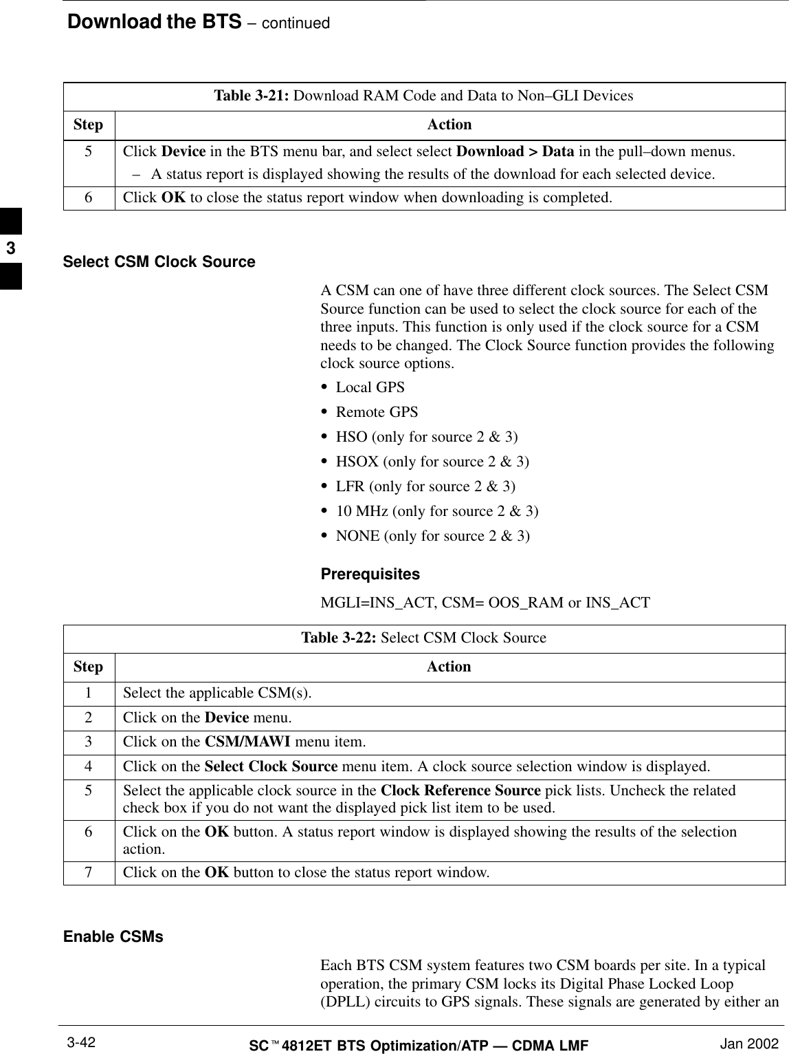 Download the BTS – continuedSCt4812ET BTS Optimization/ATP — CDMA LMF Jan 20023-42Table 3-21: Download RAM Code and Data to Non–GLI DevicesStep Action5 Click Device in the BTS menu bar, and select select Download &gt; Data in the pull–down menus.–A status report is displayed showing the results of the download for each selected device.6 Click OK to close the status report window when downloading is completed. Select CSM Clock SourceA CSM can one of have three different clock sources. The Select CSMSource function can be used to select the clock source for each of thethree inputs. This function is only used if the clock source for a CSMneeds to be changed. The Clock Source function provides the followingclock source options.SLocal GPSSRemote GPSSHSO (only for source 2 &amp; 3)SHSOX (only for source 2 &amp; 3)SLFR (only for source 2 &amp; 3)S10 MHz (only for source 2 &amp; 3)SNONE (only for source 2 &amp; 3)PrerequisitesMGLI=INS_ACT, CSM= OOS_RAM or INS_ACTTable 3-22: Select CSM Clock SourceStep Action1Select the applicable CSM(s).2Click on the Device menu.3Click on the CSM/MAWI menu item.4Click on the Select Clock Source menu item. A clock source selection window is displayed.5Select the applicable clock source in the Clock Reference Source pick lists. Uncheck the relatedcheck box if you do not want the displayed pick list item to be used.6Click on the OK button. A status report window is displayed showing the results of the selectionaction.7Click on the OK button to close the status report window. Enable CSMsEach BTS CSM system features two CSM boards per site. In a typicaloperation, the primary CSM locks its Digital Phase Locked Loop(DPLL) circuits to GPS signals. These signals are generated by either an3