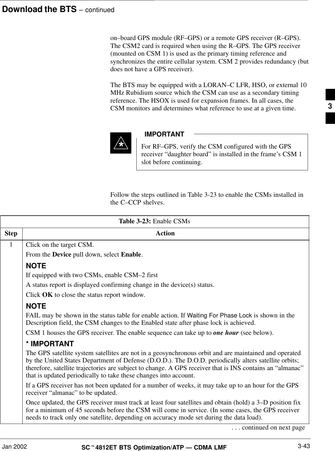 Download the BTS – continuedJan 2002 3-43SCt4812ET BTS Optimization/ATP — CDMA LMFon–board GPS module (RF–GPS) or a remote GPS receiver (R–GPS).The CSM2 card is required when using the R–GPS. The GPS receiver(mounted on CSM 1) is used as the primary timing reference andsynchronizes the entire cellular system. CSM 2 provides redundancy (butdoes not have a GPS receiver).The BTS may be equipped with a LORAN–C LFR, HSO, or external 10MHz Rubidium source which the CSM can use as a secondary timingreference. The HSOX is used for expansion frames. In all cases, theCSM monitors and determines what reference to use at a given time.For RF–GPS, verify the CSM configured with the GPSreceiver “daughter board” is installed in the frame’s CSM 1slot before continuing.IMPORTANT*Follow the steps outlined in Table 3-23 to enable the CSMs installed inthe C–CCP shelves.Table 3-23: Enable CSMsStep Action1Click on the target CSM.From the Device pull down, select Enable.NOTEIf equipped with two CSMs, enable CSM–2 firstA status report is displayed confirming change in the device(s) status.Click OK to close the status report window.NOTEFAIL may be shown in the status table for enable action. If Waiting For Phase Lock is shown in theDescription field, the CSM changes to the Enabled state after phase lock is achieved.CSM 1 houses the GPS receiver. The enable sequence can take up to one hour (see below).* IMPORTANTThe GPS satellite system satellites are not in a geosynchronous orbit and are maintained and operatedby the United States Department of Defense (D.O.D.). The D.O.D. periodically alters satellite orbits;therefore, satellite trajectories are subject to change. A GPS receiver that is INS contains an “almanac”that is updated periodically to take these changes into account.If a GPS receiver has not been updated for a number of weeks, it may take up to an hour for the GPSreceiver “almanac” to be updated.Once updated, the GPS receiver must track at least four satellites and obtain (hold) a 3–D position fixfor a minimum of 45 seconds before the CSM will come in service. (In some cases, the GPS receiverneeds to track only one satellite, depending on accuracy mode set during the data load).. . . continued on next page3