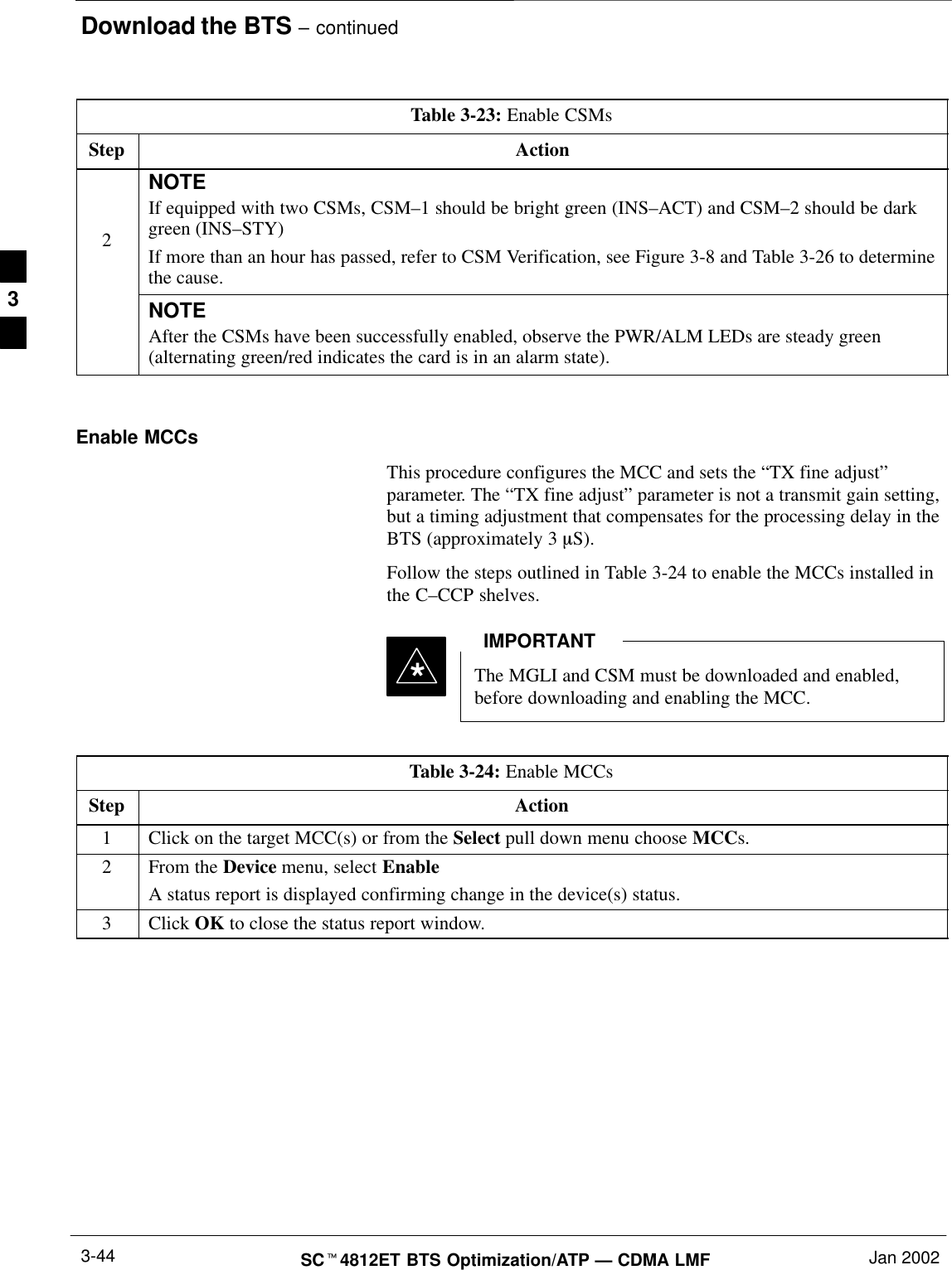 Download the BTS – continuedSCt4812ET BTS Optimization/ATP — CDMA LMF Jan 20023-44Table 3-23: Enable CSMsStep Action2NOTEIf equipped with two CSMs, CSM–1 should be bright green (INS–ACT) and CSM–2 should be darkgreen (INS–STY)If more than an hour has passed, refer to CSM Verification, see Figure 3-8 and Table 3-26 to determinethe cause.NOTEAfter the CSMs have been successfully enabled, observe the PWR/ALM LEDs are steady green(alternating green/red indicates the card is in an alarm state). Enable MCCsThis procedure configures the MCC and sets the “TX fine adjust”parameter. The “TX fine adjust” parameter is not a transmit gain setting,but a timing adjustment that compensates for the processing delay in theBTS (approximately 3 mS).Follow the steps outlined in Table 3-24 to enable the MCCs installed inthe C–CCP shelves.The MGLI and CSM must be downloaded and enabled,before downloading and enabling the MCC.IMPORTANT*Table 3-24: Enable MCCsStep Action1Click on the target MCC(s) or from the Select pull down menu choose MCCs.2From the Device menu, select EnableA status report is displayed confirming change in the device(s) status.3 Click OK to close the status report window. 3