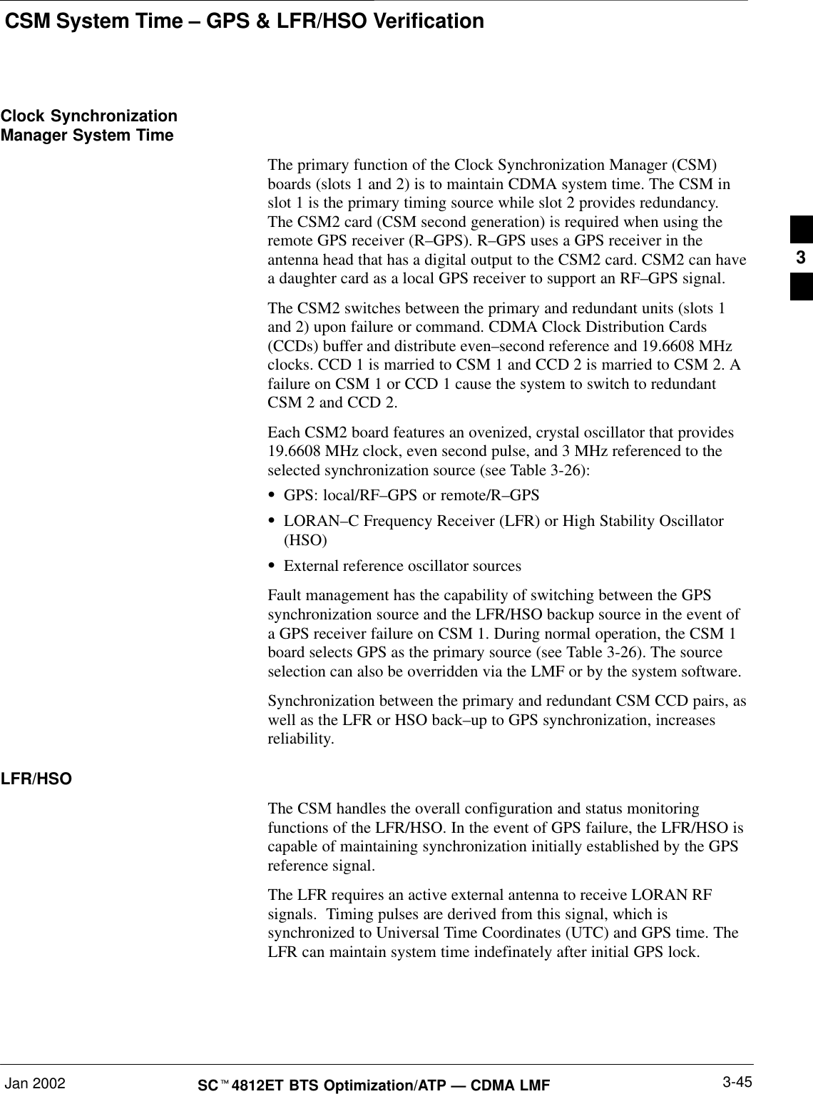 CSM System Time – GPS &amp; LFR/HSO VerificationJan 2002 3-45SCt4812ET BTS Optimization/ATP — CDMA LMFClock SynchronizationManager System TimeThe primary function of the Clock Synchronization Manager (CSM)boards (slots 1 and 2) is to maintain CDMA system time. The CSM inslot 1 is the primary timing source while slot 2 provides redundancy.The CSM2 card (CSM second generation) is required when using theremote GPS receiver (R–GPS). R–GPS uses a GPS receiver in theantenna head that has a digital output to the CSM2 card. CSM2 can havea daughter card as a local GPS receiver to support an RF–GPS signal.The CSM2 switches between the primary and redundant units (slots 1and 2) upon failure or command. CDMA Clock Distribution Cards(CCDs) buffer and distribute even–second reference and 19.6608 MHzclocks. CCD 1 is married to CSM 1 and CCD 2 is married to CSM 2. Afailure on CSM 1 or CCD 1 cause the system to switch to redundantCSM 2 and CCD 2.Each CSM2 board features an ovenized, crystal oscillator that provides19.6608 MHz clock, even second pulse, and 3 MHz referenced to theselected synchronization source (see Table 3-26):SGPS: local/RF–GPS or remote/R–GPSSLORAN–C Frequency Receiver (LFR) or High Stability Oscillator(HSO)SExternal reference oscillator sourcesFault management has the capability of switching between the GPSsynchronization source and the LFR/HSO backup source in the event ofa GPS receiver failure on CSM 1. During normal operation, the CSM 1board selects GPS as the primary source (see Table 3-26). The sourceselection can also be overridden via the LMF or by the system software.Synchronization between the primary and redundant CSM CCD pairs, aswell as the LFR or HSO back–up to GPS synchronization, increasesreliability.LFR/HSOThe CSM handles the overall configuration and status monitoringfunctions of the LFR/HSO. In the event of GPS failure, the LFR/HSO iscapable of maintaining synchronization initially established by the GPSreference signal.The LFR requires an active external antenna to receive LORAN RFsignals.  Timing pulses are derived from this signal, which issynchronized to Universal Time Coordinates (UTC) and GPS time. TheLFR can maintain system time indefinately after initial GPS lock.3