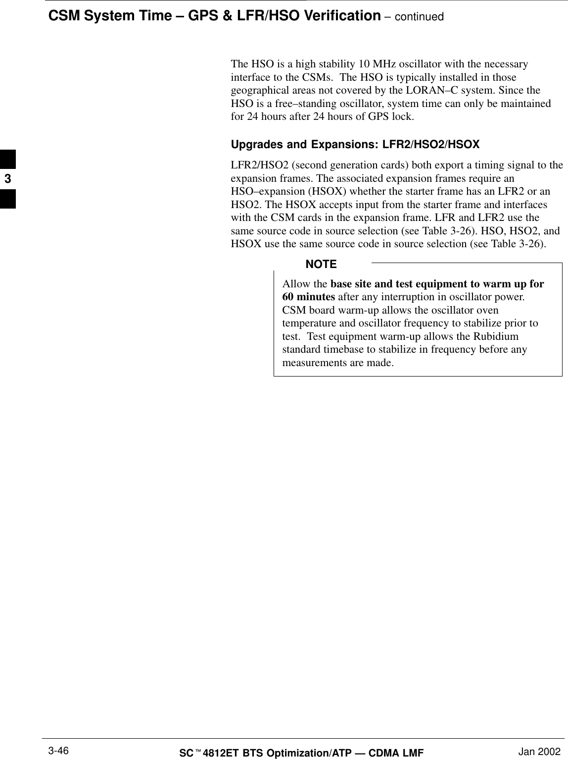 CSM System Time – GPS &amp; LFR/HSO Verification – continuedSCt4812ET BTS Optimization/ATP — CDMA LMF Jan 20023-46The HSO is a high stability 10 MHz oscillator with the necessaryinterface to the CSMs.  The HSO is typically installed in thosegeographical areas not covered by the LORAN–C system. Since theHSO is a free–standing oscillator, system time can only be maintainedfor 24 hours after 24 hours of GPS lock.Upgrades and Expansions: LFR2/HSO2/HSOXLFR2/HSO2 (second generation cards) both export a timing signal to theexpansion frames. The associated expansion frames require anHSO–expansion (HSOX) whether the starter frame has an LFR2 or anHSO2. The HSOX accepts input from the starter frame and interfaceswith the CSM cards in the expansion frame. LFR and LFR2 use thesame source code in source selection (see Table 3-26). HSO, HSO2, andHSOX use the same source code in source selection (see Table 3-26).Allow the base site and test equipment to warm up for60 minutes after any interruption in oscillator power.CSM board warm-up allows the oscillator oventemperature and oscillator frequency to stabilize prior totest.  Test equipment warm-up allows the Rubidiumstandard timebase to stabilize in frequency before anymeasurements are made.NOTE3