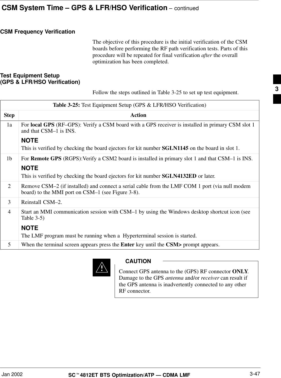 CSM System Time – GPS &amp; LFR/HSO Verification – continuedJan 2002 3-47SCt4812ET BTS Optimization/ATP — CDMA LMFCSM Frequency VerificationThe objective of this procedure is the initial verification of the CSMboards before performing the RF path verification tests. Parts of thisprocedure will be repeated for final verification after the overalloptimization has been completed.Test Equipment Setup (GPS &amp; LFR/HSO Verification)Follow the steps outlined in Table 3-25 to set up test equipment.Table 3-25: Test Equipment Setup (GPS &amp; LFR/HSO Verification)Step Action1a For local GPS (RF–GPS): Verify a CSM board with a GPS receiver is installed in primary CSM slot 1and that CSM–1 is INS.NOTEThis is verified by checking the board ejectors for kit number SGLN1145 on the board in slot 1.1b For Remote GPS (RGPS):Verify a CSM2 board is installed in primary slot 1 and that CSM–1 is INS.NOTEThis is verified by checking the board ejectors for kit number SGLN4132ED or later.2Remove CSM–2 (if installed) and connect a serial cable from the LMF COM 1 port (via null modemboard) to the MMI port on CSM–1 (see Figure 3-8).3Reinstall CSM–2.4Start an MMI communication session with CSM–1 by using the Windows desktop shortcut icon (seeTable 3-5)NOTEThe LMF program must be running when a  Hyperterminal session is started.5When the terminal screen appears press the Enter key until the CSM&gt; prompt appears.Connect GPS antenna to the (GPS) RF connector ONLY.Damage to the GPS antenna and/or receiver can result ifthe GPS antenna is inadvertently connected to any otherRF connector.CAUTION3