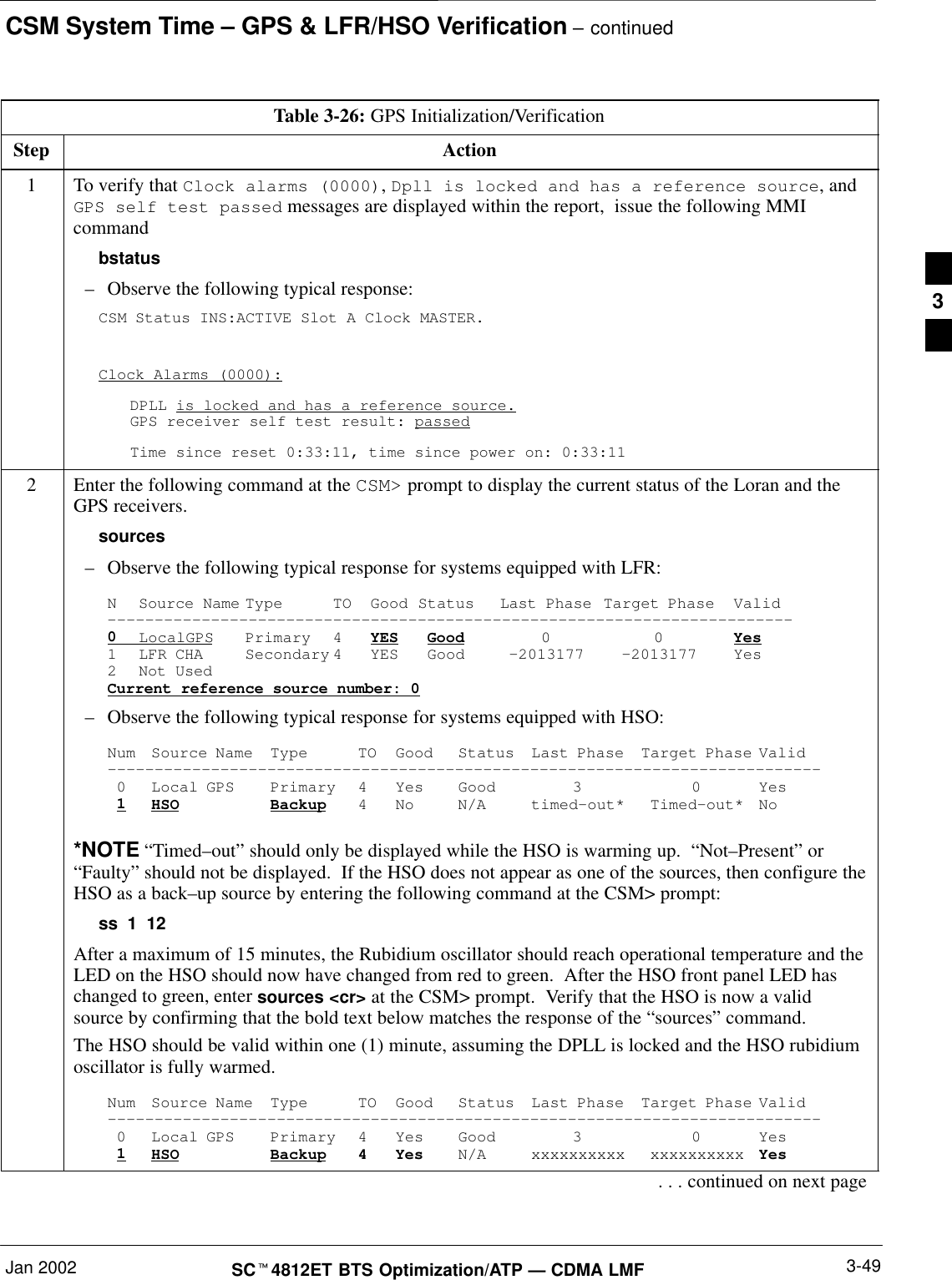 CSM System Time – GPS &amp; LFR/HSO Verification – continuedJan 2002 3-49SCt4812ET BTS Optimization/ATP — CDMA LMFTable 3-26: GPS Initialization/VerificationStep Action1To verify that Clock alarms (0000), Dpll is locked and has a reference source, andGPS self test passed messages are displayed within the report,  issue the following MMIcommandbstatus–Observe the following typical response:CSM Status INS:ACTIVE Slot A Clock MASTER.Clock Alarms (0000):DPLL is locked and has a reference source.GPS receiver self test result: passedTime since reset 0:33:11, time since power on: 0:33:112Enter the following command at the CSM&gt; prompt to display the current status of the Loran and theGPS receivers.sources–Observe the following typical response for systems equipped with LFR:N Source Name Type TO Good Status Last Phase Target Phase Valid–––––––––––––––––––––––––––––––––––––––––––––––––––––––––––––––––––––––––0LocalGPS Primary 4 YES Good 00Yes1 LFR CHA Secondary 4 YES Good –2013177 –2013177 Yes2 Not UsedCurrent reference source number: 0–Observe the following typical response for systems equipped with HSO:Num Source Name Type TO Good Status Last Phase Target Phase Valid––––––––––––––––––––––––––––––––––––––––––––––––––––––––––––––––––––––––––––0 Local GPS Primary 4 Yes Good 3 0 Yes1HSO Backup 4 No N/A timed–out* Timed–out* No*NOTE “Timed–out” should only be displayed while the HSO is warming up.  “Not–Present” or“Faulty” should not be displayed.  If the HSO does not appear as one of the sources, then configure theHSO as a back–up source by entering the following command at the CSM&gt; prompt:ss 1 12After a maximum of 15 minutes, the Rubidium oscillator should reach operational temperature and theLED on the HSO should now have changed from red to green.  After the HSO front panel LED haschanged to green, enter sources &lt;cr&gt; at the CSM&gt; prompt.  Verify that the HSO is now a validsource by confirming that the bold text below matches the response of the “sources” command.The HSO should be valid within one (1) minute, assuming the DPLL is locked and the HSO rubidiumoscillator is fully warmed.Num Source Name Type TO Good Status Last Phase Target Phase Valid––––––––––––––––––––––––––––––––––––––––––––––––––––––––––––––––––––––––––––0 Local GPS Primary 4 Yes Good 3 0 Yes1HSO Backup 4 Yes N/A xxxxxxxxxx xxxxxxxxxx Yes. . . continued on next page3