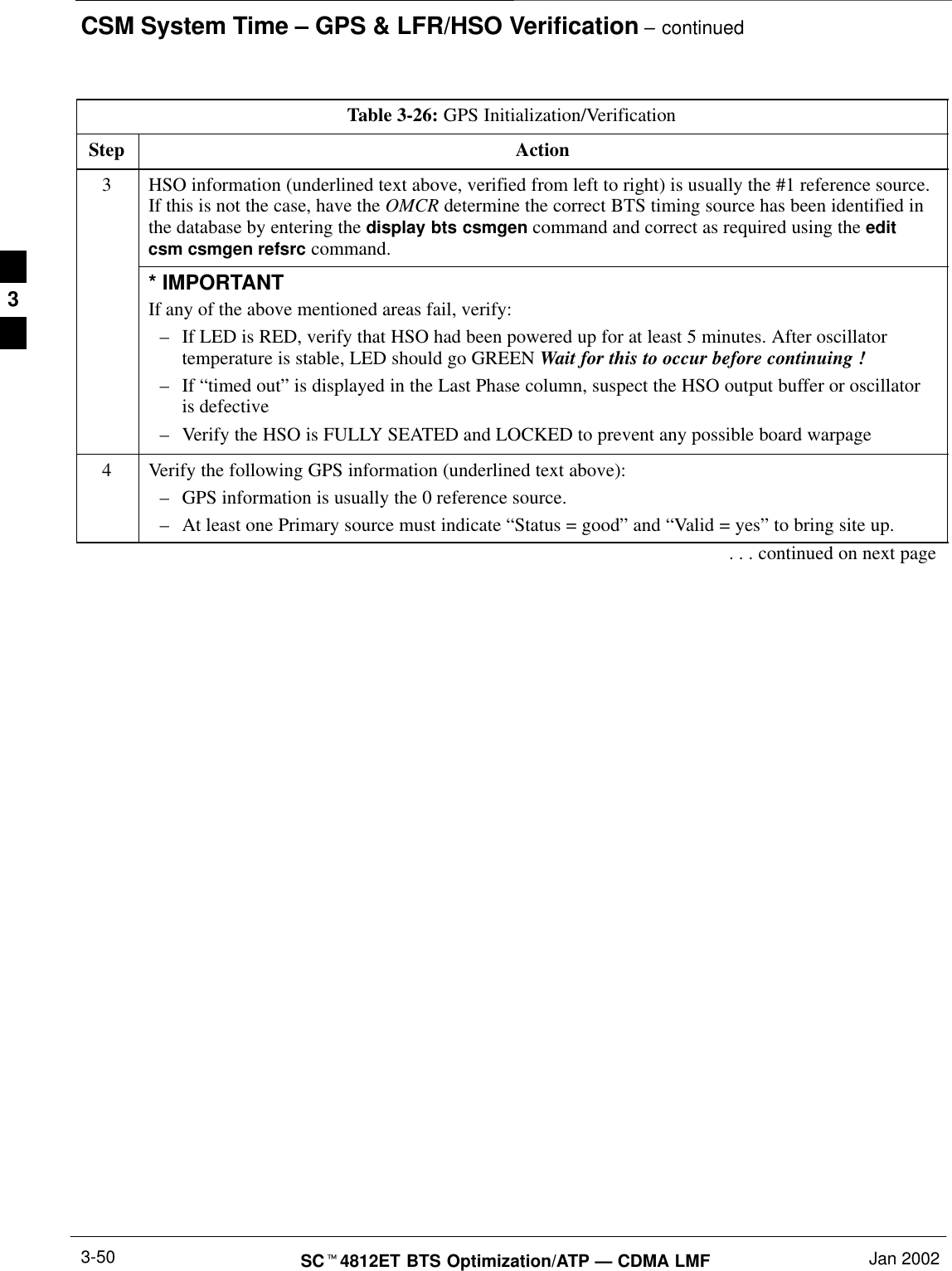 CSM System Time – GPS &amp; LFR/HSO Verification – continuedSCt4812ET BTS Optimization/ATP — CDMA LMF Jan 20023-50Table 3-26: GPS Initialization/VerificationStep Action3HSO information (underlined text above, verified from left to right) is usually the #1 reference source.If this is not the case, have the OMCR determine the correct BTS timing source has been identified inthe database by entering the display bts csmgen command and correct as required using the editcsm csmgen refsrc command.* IMPORTANTIf any of the above mentioned areas fail, verify:–If LED is RED, verify that HSO had been powered up for at least 5 minutes. After oscillatortemperature is stable, LED should go GREEN Wait for this to occur before continuing !–If “timed out” is displayed in the Last Phase column, suspect the HSO output buffer or oscillatoris defective–Verify the HSO is FULLY SEATED and LOCKED to prevent any possible board warpage4Verify the following GPS information (underlined text above):–GPS information is usually the 0 reference source.–At least one Primary source must indicate “Status = good” and “Valid = yes” to bring site up.. . . continued on next page3