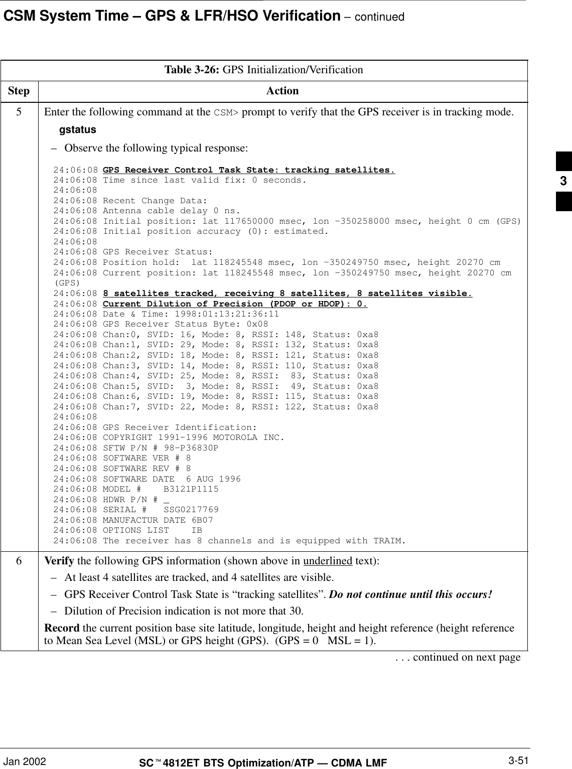 CSM System Time – GPS &amp; LFR/HSO Verification – continuedJan 2002 3-51SCt4812ET BTS Optimization/ATP — CDMA LMFTable 3-26: GPS Initialization/VerificationStep Action5Enter the following command at the CSM&gt; prompt to verify that the GPS receiver is in tracking mode.gstatus–Observe the following typical response:24:06:08 GPS Receiver Control Task State: tracking satellites.24:06:08 Time since last valid fix: 0 seconds.24:06:08 24:06:08 Recent Change Data:24:06:08 Antenna cable delay 0 ns.24:06:08 Initial position: lat 117650000 msec, lon –350258000 msec, height 0 cm (GPS)24:06:08 Initial position accuracy (0): estimated.24:06:08 24:06:08 GPS Receiver Status:24:06:08 Position hold:  lat 118245548 msec, lon –350249750 msec, height 20270 cm24:06:08 Current position: lat 118245548 msec, lon –350249750 msec, height 20270 cm(GPS)24:06:08 8 satellites tracked, receiving 8 satellites, 8 satellites visible.24:06:08 Current Dilution of Precision (PDOP or HDOP): 0.24:06:08 Date &amp; Time: 1998:01:13:21:36:1124:06:08 GPS Receiver Status Byte: 0x0824:06:08 Chan:0, SVID: 16, Mode: 8, RSSI: 148, Status: 0xa824:06:08 Chan:1, SVID: 29, Mode: 8, RSSI: 132, Status: 0xa824:06:08 Chan:2, SVID: 18, Mode: 8, RSSI: 121, Status: 0xa824:06:08 Chan:3, SVID: 14, Mode: 8, RSSI: 110, Status: 0xa824:06:08 Chan:4, SVID: 25, Mode: 8, RSSI:  83, Status: 0xa824:06:08 Chan:5, SVID:  3, Mode: 8, RSSI:  49, Status: 0xa824:06:08 Chan:6, SVID: 19, Mode: 8, RSSI: 115, Status: 0xa824:06:08 Chan:7, SVID: 22, Mode: 8, RSSI: 122, Status: 0xa824:06:08 24:06:08 GPS Receiver Identification:24:06:08 COPYRIGHT 1991–1996 MOTOROLA INC. 24:06:08 SFTW P/N # 98–P36830P      24:06:08 SOFTWARE VER # 8           24:06:08 SOFTWARE REV # 8           24:06:08 SOFTWARE DATE  6 AUG 1996 24:06:08 MODEL #    B3121P1115      24:06:08 HDWR P/N # _               24:06:08 SERIAL #   SSG0217769      24:06:08 MANUFACTUR DATE 6B07       24:06:08 OPTIONS LIST    IB        24:06:08 The receiver has 8 channels and is equipped with TRAIM.6Verify the following GPS information (shown above in underlined text):–At least 4 satellites are tracked, and 4 satellites are visible.–GPS Receiver Control Task State is “tracking satellites”. Do not continue until this occurs!–Dilution of Precision indication is not more that 30.Record the current position base site latitude, longitude, height and height reference (height referenceto Mean Sea Level (MSL) or GPS height (GPS).  (GPS = 0   MSL = 1).. . . continued on next page3