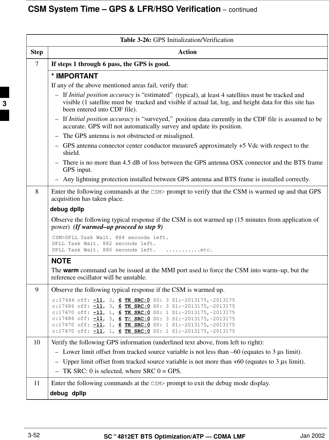 CSM System Time – GPS &amp; LFR/HSO Verification – continuedSCt4812ET BTS Optimization/ATP — CDMA LMF Jan 20023-52Table 3-26: GPS Initialization/VerificationStep Action7If steps 1 through 6 pass, the GPS is good.* IMPORTANTIf any of the above mentioned areas fail, verify that:–If Initial position accuracy is “estimated” (typical), at least 4 satellites must be tracked andvisible (1 satellite must be  tracked and visible if actual lat, log, and height data for this site hasbeen entered into CDF file).–If Initial position accuracy is “surveyed,” position data currently in the CDF file is assumed to beaccurate. GPS will not automatically survey and update its position.–The GPS antenna is not obstructed or misaligned.–GPS antenna connector center conductor measureS approximately +5 Vdc with respect to theshield.–There is no more than 4.5 dB of loss between the GPS antenna OSX connector and the BTS frameGPS input.–Any lightning protection installed between GPS antenna and BTS frame is installed correctly.8Enter the following commands at the CSM&gt; prompt to verify that the CSM is warmed up and that GPSacquisition has taken place.debug dpllp Observe the following typical response if the CSM is not warmed up (15 minutes from application ofpower)  (If warmed–up proceed to step 9)CSM&gt;DPLL Task Wait. 884 seconds left.DPLL Task Wait. 882 seconds left.DPLL Task Wait. 880 seconds left.   ...........etc.NOTEThe warm command can be issued at the MMI port used to force the CSM into warm–up, but thereference oscillator will be unstable.9Observe the following typical response if the CSM is warmed up.c:17486 off: –11, 3, 6 TK SRC:0 S0: 3 S1:–2013175,–2013175c:17486 off: –11, 3, 6 TK SRC:0 S0: 3 S1:–2013175,–2013175c:17470 off: –11, 1, 6 TK SRC:0 S0: 1 S1:–2013175,–2013175c:17486 off: –11, 3, 6 TK SRC:0 S0: 3 S1:–2013175,–2013175c:17470 off: –11, 1, 6 TK SRC:0 S0: 1 S1:–2013175,–2013175c:17470 off: –11, 1, 6 TK SRC:0 S0: 1 S1:–2013175,–201317510 Verify the following GPS information (underlined text above, from left to right):–Lower limit offset from tracked source variable is not less than –60 (equates to 3 µs limit).–Upper limit offset from tracked source variable is not more than +60 (equates to 3 µs limit).–TK SRC: 0 is selected, where SRC 0 = GPS.11 Enter the following commands at the CSM&gt; prompt to exit the debug mode display.debug  dpllp 3