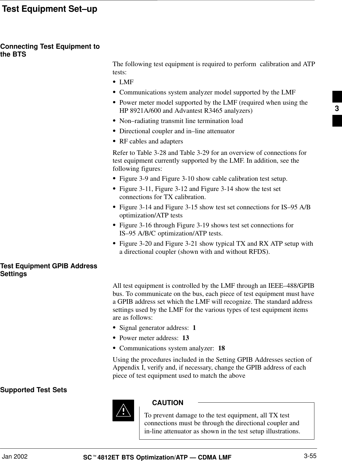 Test Equipment Set–upJan 2002 3-55SCt4812ET BTS Optimization/ATP — CDMA LMFConnecting Test Equipment tothe BTSThe following test equipment is required to perform  calibration and ATPtests:SLMFSCommunications system analyzer model supported by the LMFSPower meter model supported by the LMF (required when using theHP 8921A/600 and Advantest R3465 analyzers)SNon–radiating transmit line termination loadSDirectional coupler and in–line attenuatorSRF cables and adaptersRefer to Table 3-28 and Table 3-29 for an overview of connections fortest equipment currently supported by the LMF. In addition, see thefollowing figures:SFigure 3-9 and Figure 3-10 show cable calibration test setup.SFigure 3-11, Figure 3-12 and Figure 3-14 show the test setconnections for TX calibration.SFigure 3-14 and Figure 3-15 show test set connections for IS–95 A/Boptimization/ATP testsSFigure 3-16 through Figure 3-19 shows test set connections forIS–95 A/B/C optimization/ATP tests.SFigure 3-20 and Figure 3-21 show typical TX and RX ATP setup witha directional coupler (shown with and without RFDS).Test Equipment GPIB AddressSettingsAll test equipment is controlled by the LMF through an IEEE–488/GPIBbus. To communicate on the bus, each piece of test equipment must havea GPIB address set which the LMF will recognize. The standard addresssettings used by the LMF for the various types of test equipment itemsare as follows:SSignal generator address:  1SPower meter address:  13SCommunications system analyzer:  18Using the procedures included in the Setting GPIB Addresses section ofAppendix I, verify and, if necessary, change the GPIB address of eachpiece of test equipment used to match the above.Supported Test SetsTo prevent damage to the test equipment, all TX testconnections must be through the directional coupler andin-line attenuator as shown in the test setup illustrations.CAUTION3