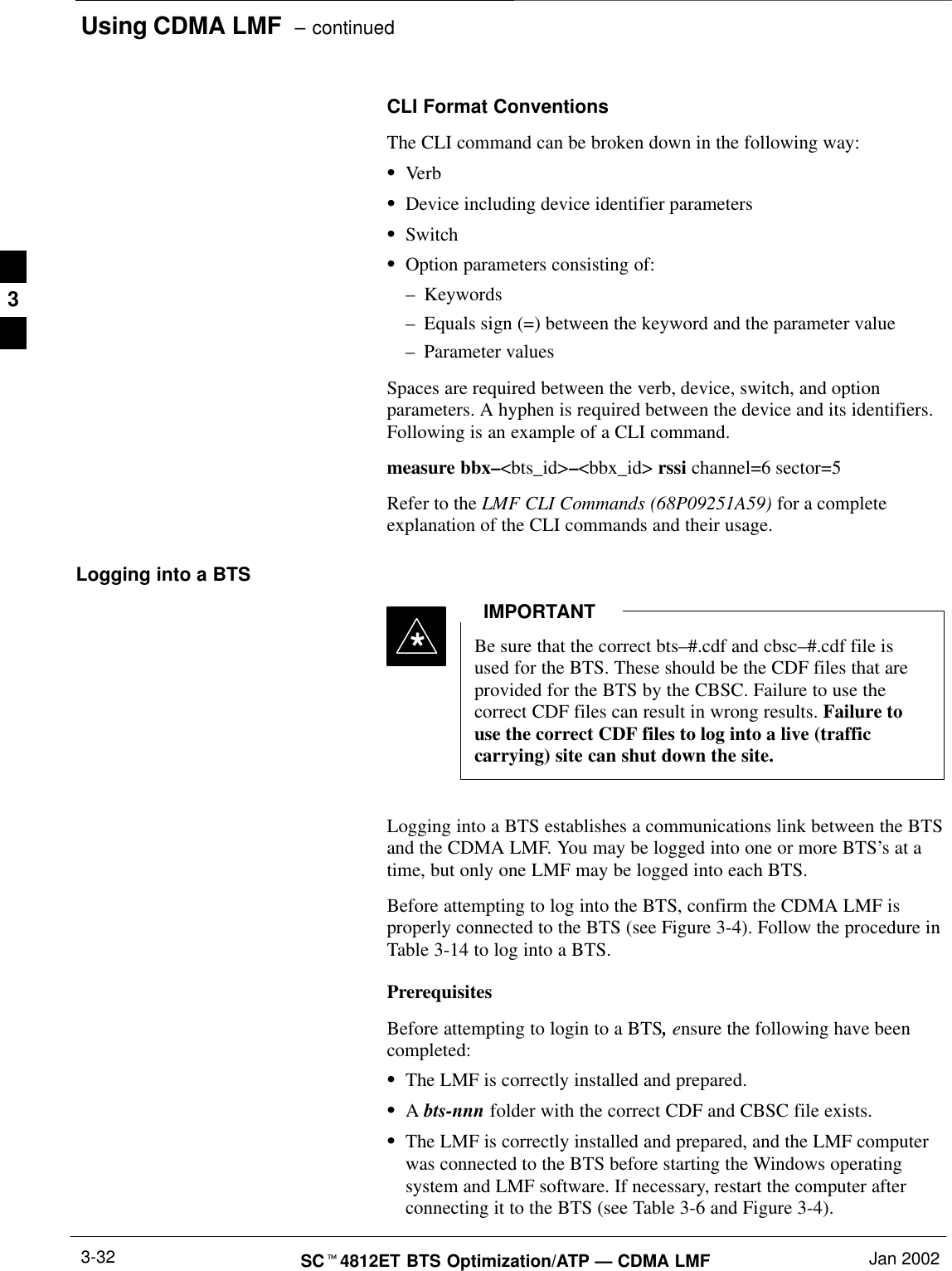 Using CDMA LMF  – continuedSCt4812ET BTS Optimization/ATP — CDMA LMF Jan 20023-32CLI Format ConventionsThe CLI command can be broken down in the following way:SVerbSDevice including device identifier parametersSSwitchSOption parameters consisting of:–Keywords–Equals sign (=) between the keyword and the parameter value–Parameter valuesSpaces are required between the verb, device, switch, and optionparameters. A hyphen is required between the device and its identifiers.Following is an example of a CLI command.measure bbx–&lt;bts_id&gt;–&lt;bbx_id&gt; rssi channel=6 sector=5Refer to the LMF CLI Commands (68P09251A59) for a completeexplanation of the CLI commands and their usage.Logging into a BTSBe sure that the correct bts–#.cdf and cbsc–#.cdf file isused for the BTS. These should be the CDF files that areprovided for the BTS by the CBSC. Failure to use thecorrect CDF files can result in wrong results. Failure touse the correct CDF files to log into a live (trafficcarrying) site can shut down the site.IMPORTANT*Logging into a BTS establishes a communications link between the BTSand the CDMA LMF. You may be logged into one or more BTS’s at atime, but only one LMF may be logged into each BTS.Before attempting to log into the BTS, confirm the CDMA LMF isproperly connected to the BTS (see Figure 3-4). Follow the procedure inTable 3-14 to log into a BTS.PrerequisitesBefore attempting to login to a BTS, ensure the following have beencompleted:SThe LMF is correctly installed and prepared.SA bts-nnn folder with the correct CDF and CBSC file exists.SThe LMF is correctly installed and prepared, and the LMF computerwas connected to the BTS before starting the Windows operatingsystem and LMF software. If necessary, restart the computer afterconnecting it to the BTS (see Table 3-6 and Figure 3-4).3