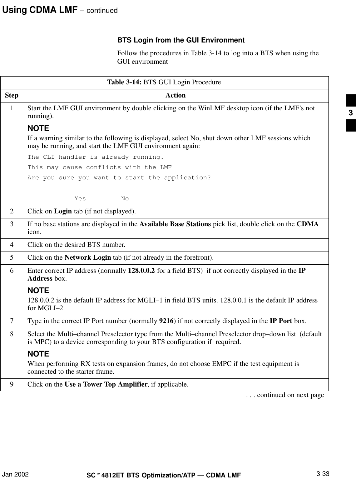 Using CDMA LMF – continuedJan 2002 3-33SCt4812ET BTS Optimization/ATP — CDMA LMFBTS Login from the GUI EnvironmentFollow the procedures in Table 3-14 to log into a BTS when using theGUI environmentTable 3-14: BTS GUI Login ProcedureStep Action1Start the LMF GUI environment by double clicking on the WinLMF desktop icon (if the LMF’s notrunning).NOTEIf a warning similar to the following is displayed, select No, shut down other LMF sessions whichmay be running, and start the LMF GUI environment again:The CLI handler is already running.This may cause conflicts with the LMFAre you sure you want to start the application?Yes No2Click on Login tab (if not displayed).3If no base stations are displayed in the Available Base Stations pick list, double click on the CDMAicon.4Click on the desired BTS number.5Click on the Network Login tab (if not already in the forefront).6Enter correct IP address (normally 128.0.0.2 for a field BTS)  if not correctly displayed in the IPAddress box.NOTE128.0.0.2 is the default IP address for MGLI–1 in field BTS units. 128.0.0.1 is the default IP addressfor MGLI–2.7Type in the correct IP Port number (normally 9216) if not correctly displayed in the IP Port box.8Select the Multi–channel Preselector type from the Multi–channel Preselector drop–down list  (defaultis MPC) to a device corresponding to your BTS configuration if  required.NOTEWhen performing RX tests on expansion frames, do not choose EMPC if the test equipment isconnected to the starter frame.9Click on the Use a Tower Top Amplifier, if applicable.. . . continued on next page3