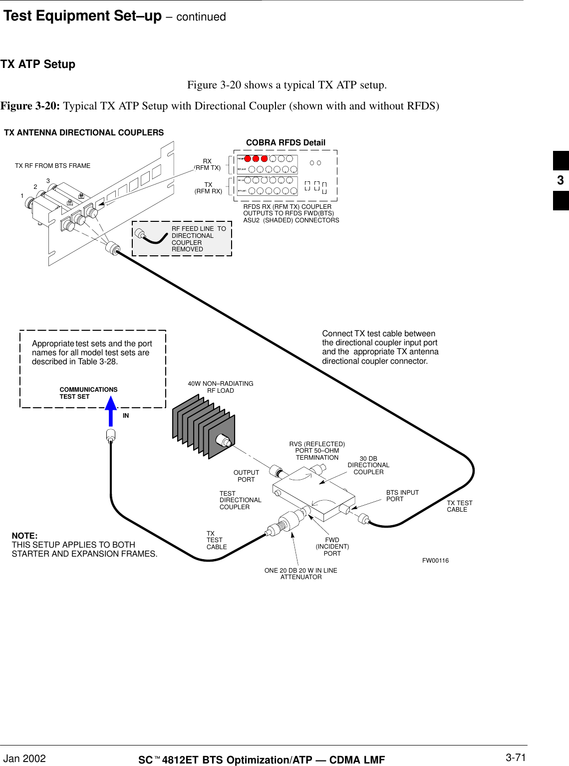 Test Equipment Set–up – continuedJan 2002 3-71SCt4812ET BTS Optimization/ATP — CDMA LMFTX ATP SetupFigure 3-20 shows a typical TX ATP setup.Figure 3-20: Typical TX ATP Setup with Directional Coupler (shown with and without RFDS)30 DBDIRECTIONALCOUPLER40W NON–RADIATINGRF LOADOUTPUTPORTRVS (REFLECTED)PORT 50–OHMTERMINATIONFWD(INCIDENT)PORTBTS INPUTPORT TX TESTCABLEONE 20 DB 20 W IN LINEATTENUATORConnect TX test cable betweenthe directional coupler input portand the  appropriate TX antennadirectional coupler connector.TX ANTENNA DIRECTIONAL COUPLERSRFDS RX (RFM TX) COUPLEROUTPUTS TO RFDS FWD(BTS)ASU2  (SHADED) CONNECTORSRX(RFM TX)TX(RFM RX)COBRA RFDS Detail123RF FEED LINE  TODIRECTIONALCOUPLERREMOVEDCOMMUNICATIONSTEST SETINAppropriate test sets and the portnames for all model test sets aredescribed in Table 3-28.TXTESTCABLETX RF FROM BTS FRAMETESTDIRECTIONALCOUPLERNOTE:THIS SETUP APPLIES TO BOTHSTARTER AND EXPANSION FRAMES. FW001163