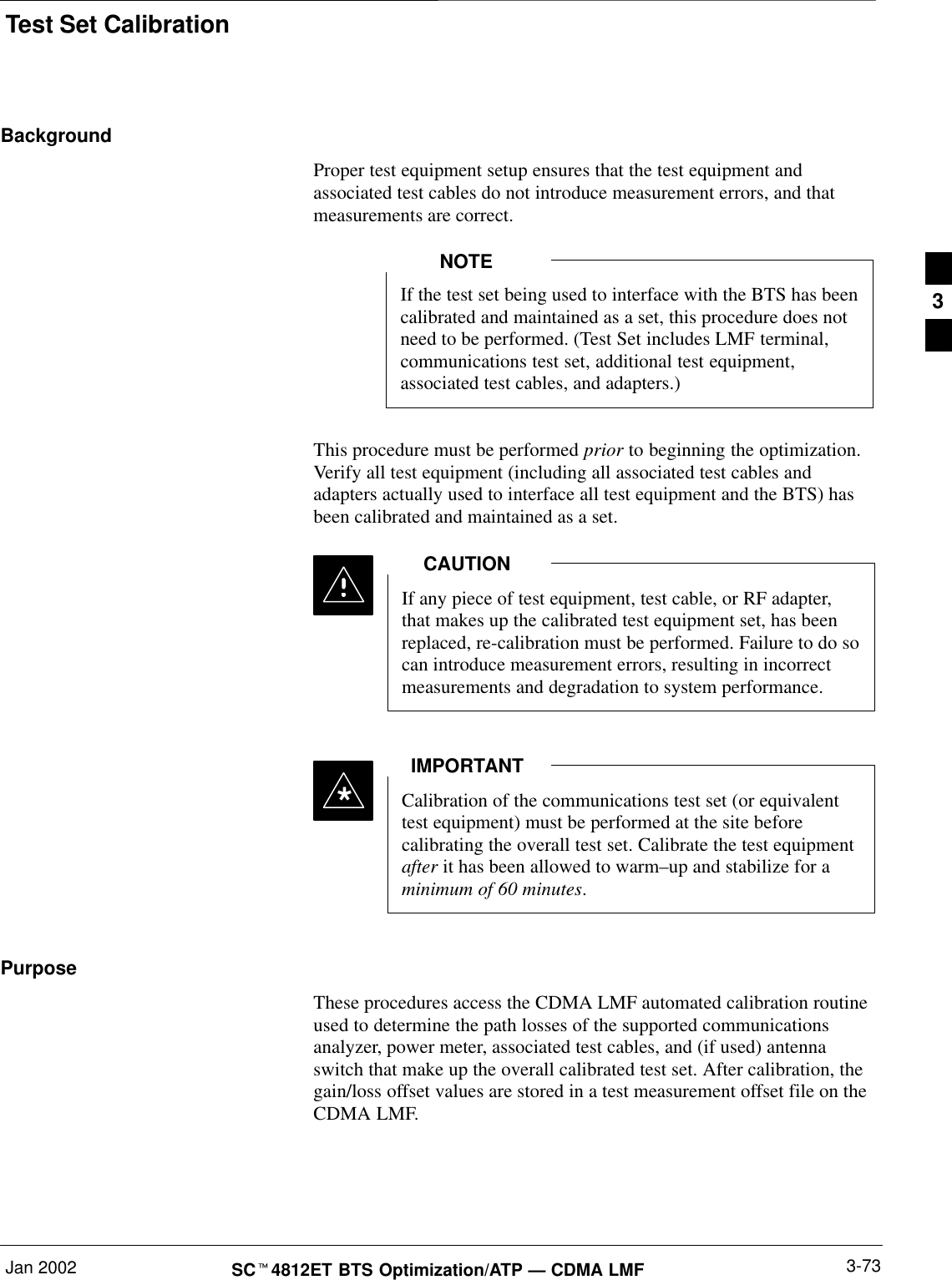 Test Set CalibrationJan 2002 3-73SCt4812ET BTS Optimization/ATP — CDMA LMFBackgroundProper test equipment setup ensures that the test equipment andassociated test cables do not introduce measurement errors, and thatmeasurements are correct.If the test set being used to interface with the BTS has beencalibrated and maintained as a set, this procedure does notneed to be performed. (Test Set includes LMF terminal,communications test set, additional test equipment,associated test cables, and adapters.)NOTEThis procedure must be performed prior to beginning the optimization.Verify all test equipment (including all associated test cables andadapters actually used to interface all test equipment and the BTS) hasbeen calibrated and maintained as a set.If any piece of test equipment, test cable, or RF adapter,that makes up the calibrated test equipment set, has beenreplaced, re-calibration must be performed. Failure to do socan introduce measurement errors, resulting in incorrectmeasurements and degradation to system performance.CAUTIONCalibration of the communications test set (or equivalenttest equipment) must be performed at the site beforecalibrating the overall test set. Calibrate the test equipmentafter it has been allowed to warm–up and stabilize for aminimum of 60 minutes.IMPORTANT*PurposeThese procedures access the CDMA LMF automated calibration routineused to determine the path losses of the supported communicationsanalyzer, power meter, associated test cables, and (if used) antennaswitch that make up the overall calibrated test set. After calibration, thegain/loss offset values are stored in a test measurement offset file on theCDMA LMF.3