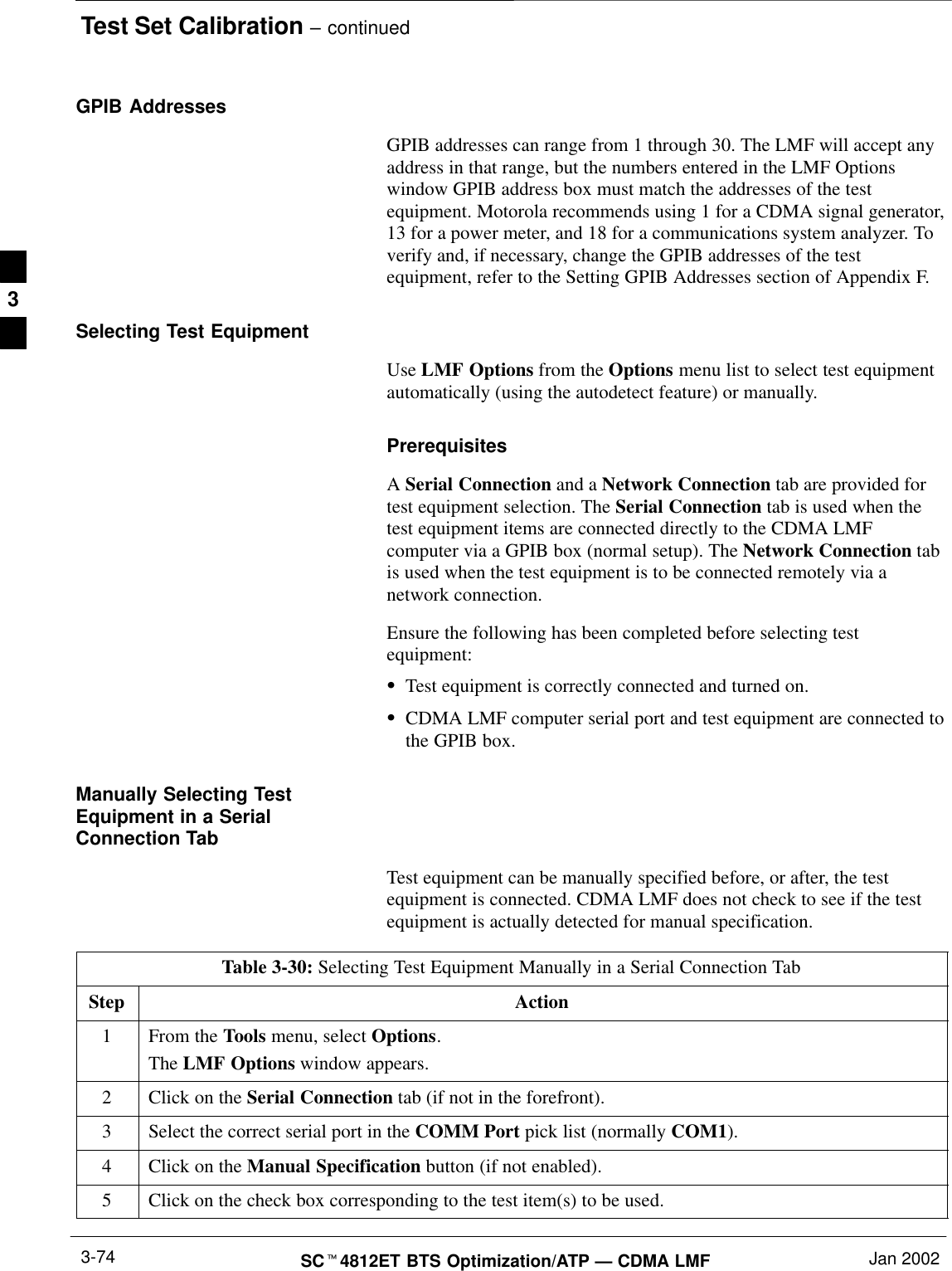 Test Set Calibration – continuedSCt4812ET BTS Optimization/ATP — CDMA LMF Jan 20023-74GPIB AddressesGPIB addresses can range from 1 through 30. The LMF will accept anyaddress in that range, but the numbers entered in the LMF Optionswindow GPIB address box must match the addresses of the testequipment. Motorola recommends using 1 for a CDMA signal generator,13 for a power meter, and 18 for a communications system analyzer. Toverify and, if necessary, change the GPIB addresses of the testequipment, refer to the Setting GPIB Addresses section of Appendix F.Selecting Test EquipmentUse LMF Options from the Options menu list to select test equipmentautomatically (using the autodetect feature) or manually.PrerequisitesA Serial Connection and a Network Connection tab are provided fortest equipment selection. The Serial Connection tab is used when thetest equipment items are connected directly to the CDMA LMFcomputer via a GPIB box (normal setup). The Network Connection tabis used when the test equipment is to be connected remotely via anetwork connection.Ensure the following has been completed before selecting testequipment:STest equipment is correctly connected and turned on.SCDMA LMF computer serial port and test equipment are connected tothe GPIB box.Manually Selecting TestEquipment in a SerialConnection TabTest equipment can be manually specified before, or after, the testequipment is connected. CDMA LMF does not check to see if the testequipment is actually detected for manual specification.Table 3-30: Selecting Test Equipment Manually in a Serial Connection TabStep Action1From the Tools menu, select Options.The LMF Options window appears.2Click on the Serial Connection tab (if not in the forefront).3Select the correct serial port in the COMM Port pick list (normally COM1).4Click on the Manual Specification button (if not enabled).5Click on the check box corresponding to the test item(s) to be used.3