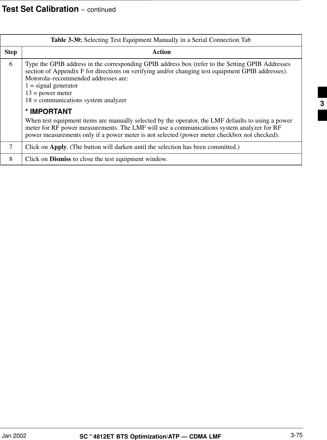Test Set Calibration – continuedJan 2002 3-75SCt4812ET BTS Optimization/ATP — CDMA LMFTable 3-30: Selecting Test Equipment Manually in a Serial Connection TabStep Action6Type the GPIB address in the corresponding GPIB address box (refer to the Setting GPIB Addressessection of Appendix F for directions on verifying and/or changing test equipment GPIB addresses).Motorola–recommended addresses are:1 = signal generator13 = power meter18 = communications system analyzer* IMPORTANTWhen test equipment items are manually selected by the operator, the LMF defaults to using a powermeter for RF power measurements. The LMF will use a communications system analyzer for RFpower measurements only if a power meter is not selected (power meter checkbox not checked).7Click on Apply. (The button will darken until the selection has been committed.)8Click on Dismiss to close the test equipment window.3