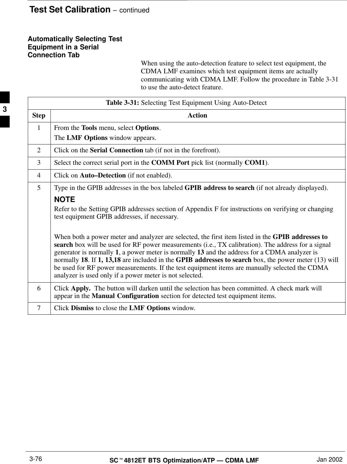 Test Set Calibration – continuedSCt4812ET BTS Optimization/ATP — CDMA LMF Jan 20023-76Automatically Selecting TestEquipment in a SerialConnection Tab When using the auto-detection feature to select test equipment, theCDMA LMF examines which test equipment items are actuallycommunicating with CDMA LMF. Follow the procedure in Table 3-31to use the auto-detect feature.Table 3-31: Selecting Test Equipment Using Auto-DetectStep Action1From the Tools menu, select Options.The LMF Options window appears.2Click on the Serial Connection tab (if not in the forefront).3Select the correct serial port in the COMM Port pick list (normally COM1).4Click on Auto–Detection (if not enabled).5Type in the GPIB addresses in the box labeled GPIB address to search (if not already displayed).NOTERefer to the Setting GPIB addresses section of Appendix F for instructions on verifying or changingtest equipment GPIB addresses, if necessary.When both a power meter and analyzer are selected, the first item listed in the GPIB addresses tosearch box will be used for RF power measurements (i.e., TX calibration). The address for a signalgenerator is normally 1, a power meter is normally 13 and the address for a CDMA analyzer isnormally 18. If 1, 13,18 are included in the GPIB addresses to search box, the power meter (13) willbe used for RF power measurements. If the test equipment items are manually selected the CDMAanalyzer is used only if a power meter is not selected.6 Click Apply.  The button will darken until the selection has been committed. A check mark willappear in the Manual Configuration section for detected test equipment items.7 Click Dismiss to close the LMF Options window.3