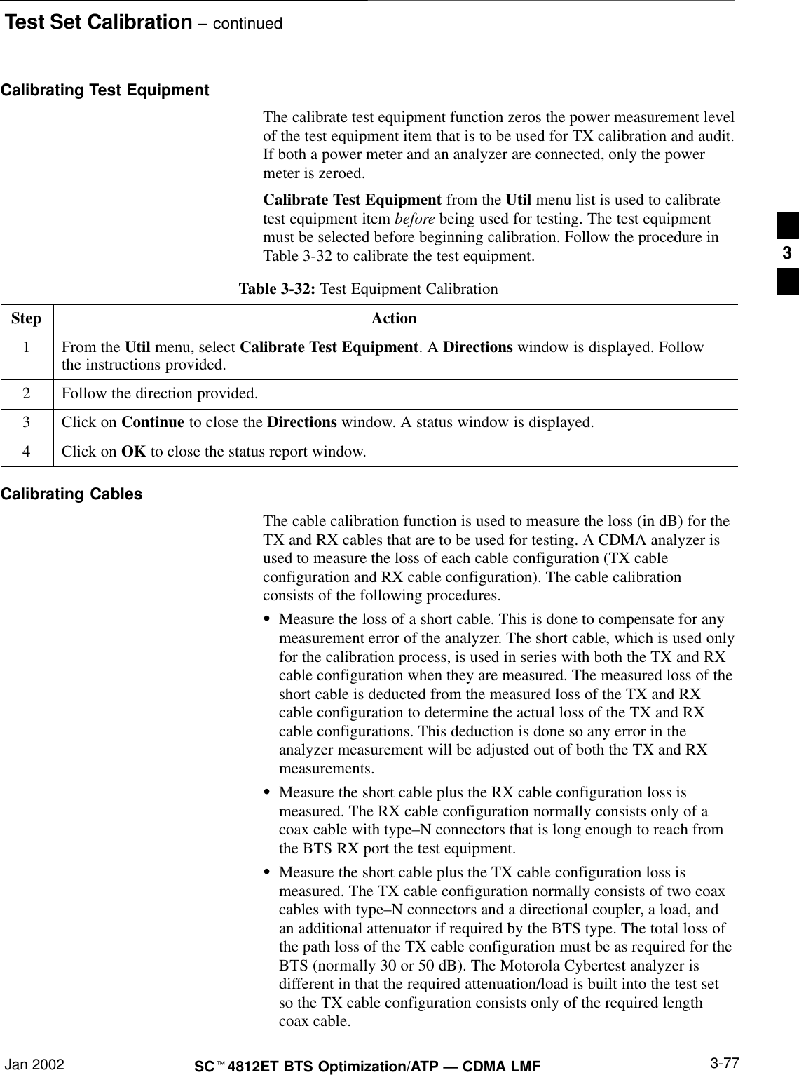 Test Set Calibration – continuedJan 2002 3-77SCt4812ET BTS Optimization/ATP — CDMA LMFCalibrating Test EquipmentThe calibrate test equipment function zeros the power measurement levelof the test equipment item that is to be used for TX calibration and audit.If both a power meter and an analyzer are connected, only the powermeter is zeroed.Calibrate Test Equipment from the Util menu list is used to calibratetest equipment item before being used for testing. The test equipmentmust be selected before beginning calibration. Follow the procedure inTable 3-32 to calibrate the test equipment.Table 3-32: Test Equipment CalibrationStep Action1From the Util menu, select Calibrate Test Equipment. A Directions window is displayed. Followthe instructions provided.2Follow the direction provided.3Click on Continue to close the Directions window. A status window is displayed.4Click on OK to close the status report window.Calibrating CablesThe cable calibration function is used to measure the loss (in dB) for theTX and RX cables that are to be used for testing. A CDMA analyzer isused to measure the loss of each cable configuration (TX cableconfiguration and RX cable configuration). The cable calibrationconsists of the following procedures.SMeasure the loss of a short cable. This is done to compensate for anymeasurement error of the analyzer. The short cable, which is used onlyfor the calibration process, is used in series with both the TX and RXcable configuration when they are measured. The measured loss of theshort cable is deducted from the measured loss of the TX and RXcable configuration to determine the actual loss of the TX and RXcable configurations. This deduction is done so any error in theanalyzer measurement will be adjusted out of both the TX and RXmeasurements.SMeasure the short cable plus the RX cable configuration loss ismeasured. The RX cable configuration normally consists only of acoax cable with type–N connectors that is long enough to reach fromthe BTS RX port the test equipment.SMeasure the short cable plus the TX cable configuration loss ismeasured. The TX cable configuration normally consists of two coaxcables with type–N connectors and a directional coupler, a load, andan additional attenuator if required by the BTS type. The total loss ofthe path loss of the TX cable configuration must be as required for theBTS (normally 30 or 50 dB). The Motorola Cybertest analyzer isdifferent in that the required attenuation/load is built into the test setso the TX cable configuration consists only of the required lengthcoax cable.3