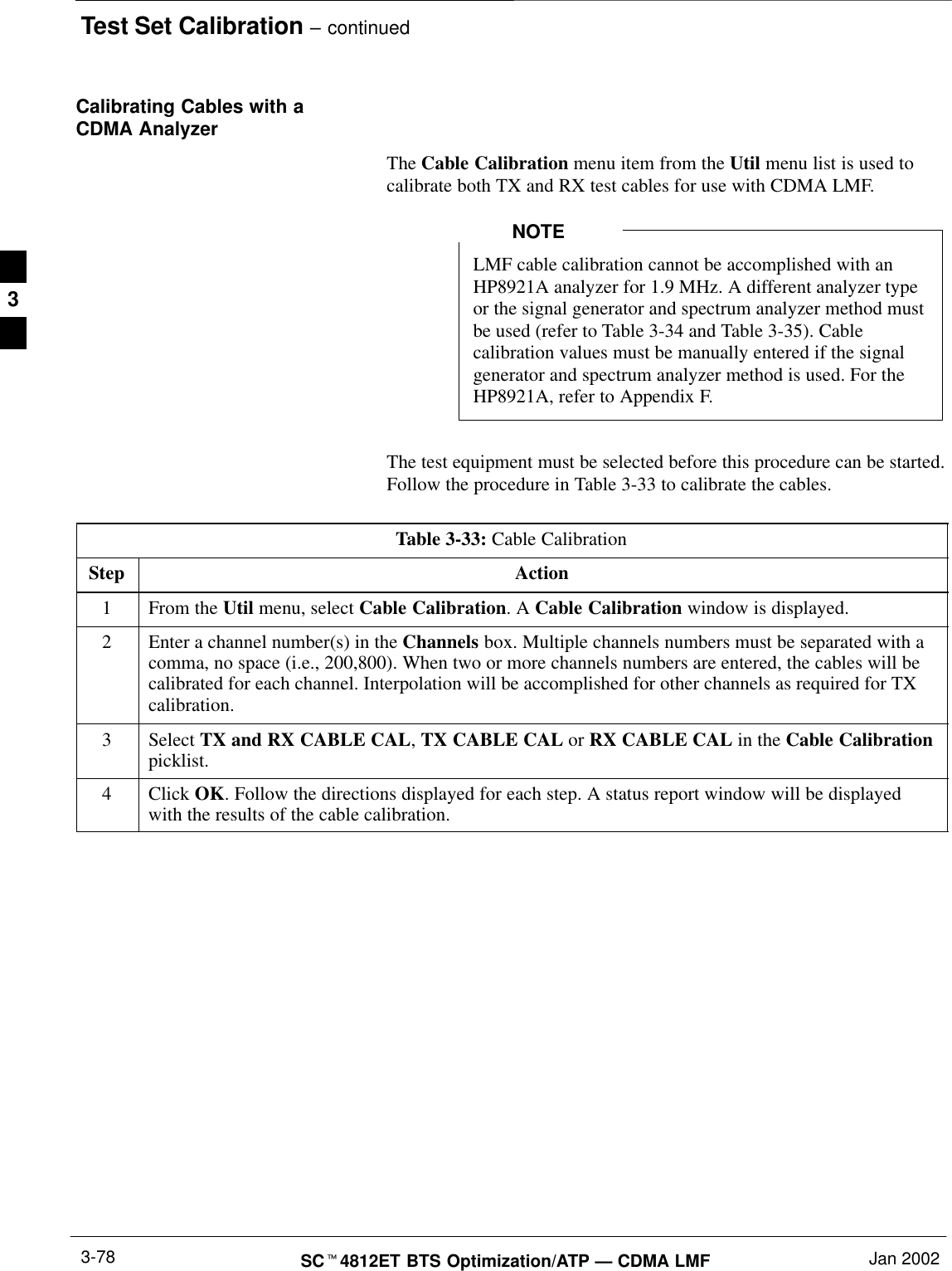 Test Set Calibration – continuedSCt4812ET BTS Optimization/ATP — CDMA LMF Jan 20023-78Calibrating Cables with aCDMA AnalyzerThe Cable Calibration menu item from the Util menu list is used tocalibrate both TX and RX test cables for use with CDMA LMF.LMF cable calibration cannot be accomplished with anHP8921A analyzer for 1.9 MHz. A different analyzer typeor the signal generator and spectrum analyzer method mustbe used (refer to Table 3-34 and Table 3-35). Cablecalibration values must be manually entered if the signalgenerator and spectrum analyzer method is used. For theHP8921A, refer to Appendix F.NOTEThe test equipment must be selected before this procedure can be started.Follow the procedure in Table 3-33 to calibrate the cables.Table 3-33: Cable CalibrationStep Action1From the Util menu, select Cable Calibration. A Cable Calibration window is displayed.2Enter a channel number(s) in the Channels box. Multiple channels numbers must be separated with acomma, no space (i.e., 200,800). When two or more channels numbers are entered, the cables will becalibrated for each channel. Interpolation will be accomplished for other channels as required for TXcalibration.3 Select TX and RX CABLE CAL, TX CABLE CAL or RX CABLE CAL in the Cable Calibrationpicklist.4 Click OK. Follow the directions displayed for each step. A status report window will be displayedwith the results of the cable calibration. 3