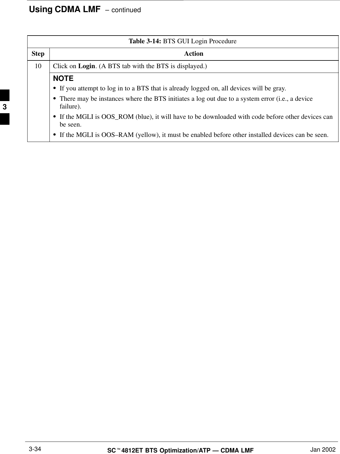 Using CDMA LMF  – continuedSCt4812ET BTS Optimization/ATP — CDMA LMF Jan 20023-34Table 3-14: BTS GUI Login ProcedureStep Action10 Click on Login. (A BTS tab with the BTS is displayed.)NOTESIf you attempt to log in to a BTS that is already logged on, all devices will be gray.SThere may be instances where the BTS initiates a log out due to a system error (i.e., a devicefailure).SIf the MGLI is OOS_ROM (blue), it will have to be downloaded with code before other devices canbe seen.SIf the MGLI is OOS–RAM (yellow), it must be enabled before other installed devices can be seen. 3